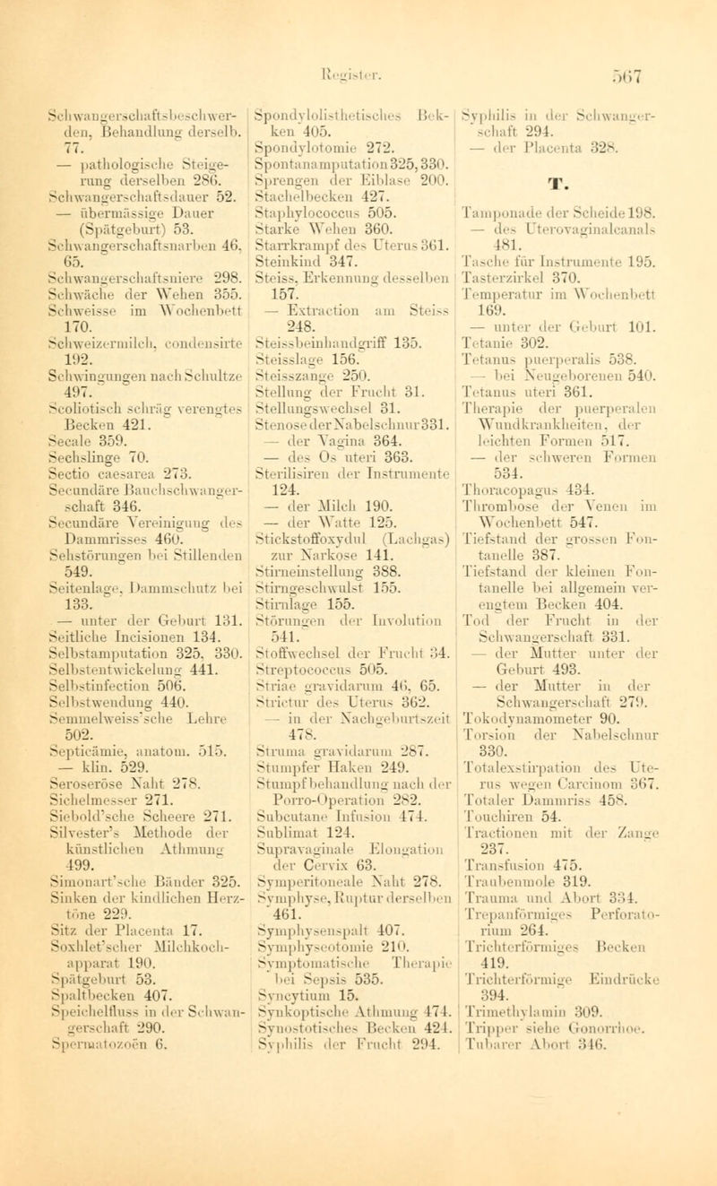 Schwan gerschaftsbeschwer- den, Behandlung derselb. 77. — pathologische Steige- rung derselben 286. Schwangerschaft sdauer 52. — übermässige Dauer (Spätgeburt) 53. Schwangerschaftsnarben 46, 65. Schwangerschaftsniere 298. Schwäche der Wehen 355. Schweisse im Wochenbetl 170. Schweizermilch, condensirte Schwingungen nach Schnitze 497.  Scoliotisch schräg verengtes Becken 421. Seeale 359. Sechslinge 70. Sectio caesarea 273. Secundäre Bauchschwanger- schaft 346. Secundäre Vereinigung des Dammrisses 460. Sehstörungen bei Stillenden 549. Seitenlage, 1 »ammschutz bei 133. — unter der Geburt 131. Seitliche Incisionen 134. Selbstamputation 325. 330. Selbstentwickelung 441. Selbstinfection 506. Selbstwendung 440. Semmelweiss'sche Lehre 502. Septicämie, anatom. 515. — klin. 529. Seroseröse Naht 278. Sichelmesser 271. Siebold'sche Scheere 271. Silvester's Methode der künstlichen Athmung 499. Simonart'sche Bänder 325. Sinken der kindlichen Herz- töne 229. Sit/, der Placenta 17. Soxhlet'scher Müchkoch- apparat 190. Spätgeburt 53. Spaltbecken 407. SpeichelfLuss in der Schwan- gerschaft 290. Spermatozoon 6. Spondylolisthetisches Bek- ken 405. Spondylotomie 272. Spontanamputation 325,330. Sprengen der Eiblase 200. Stachelbecken 427. Staphylocoecus 505. Starke Wehen 360. Starrkrampf des Uterus 361. Steinkind 347. . Erkennung desselben 157. — Extraction am Steiss 248. Steissbeinhandgriff 135. Steisslage 156. Steisszange 25< ►. Stellung der Frucht 31. Stellungswechsel 31. Stenose der Nabelschnur 331. —• der Yagina 364. — des Os uteri 363. Sterilisiren der Instrumente 124. — der Milch 190. — der Watte 125. Stickstoffoxydul (Lachgas) zur Xarkose 141. Stirneinstellung 388. Stirngeseh\vul>t 155. Stirnlage 155. Störungen der [nvolution 541. Stoffwechsel der Fruchl 34. Streptococcus 505. Striae gravidarum 46. 65. Strictur de- Uterus 362. — in der Nachgeburtszeit 17-. Struma gravidarum 287. Stumpfer Haken 249. Stumpf behandlung nach der Porro-Operation 282. Subcutane Infusion 474. Sublimat 124. Supravaginale Elongation der Cervix 63. Symperitoneale Naht 278. Symphyse, Ruptur derselben 461. Symphysenspall 407. Symphyseotomie 210. Symptomatische Therapie bei Sepsis 535. Syncytium 15. Synkoptische Ä.thmung 17 1. Synostotisches Becken 424. Syphilis der Fruchl 294. Sypliilis in der Schwanger- schaft 294. — de,- Placenta :I2>. Tamponade der Scheide 198. — de- Uterovaginalcanals 181. Tasche für Instrumente 195. Tasterzirkel 370. Temperatur im Wochenbetl 169. — unter der (reburt 101. I Muh- 302. Tetanus puerperalis 538. - bei Neugeborenen 540. Tetanus uteri 361. Therapie der puerperalen Wundkrankheiten, der leichten Formen öl 7. — der schweren Formen 534. Thoracopagus 434. Thrombose der Venen im Wochenbett 547. Tiefstand der grossen Fon- tanelle 387. Tiefstand der kleinen Fon- tanelle bei allgemein ver- engtem Becken 404. Tod der Frucht in der Schwangerschaft 331. - der Mutter unter der Geburt 493. — der Mutter in der Schwangerschaft 279. Tokodynamometer 90. Torsion der Nabelschnur 330. Totalexstirpation de- Ute- rus wegen Carcinom 367. Totaler Dammriss 458. Touchiren 54. Tractionen mit de]- Zange 237. Transfusion 475. Traubenmolfi 319. Trauma und Ä.borl 3,*>4. Trepanförmiges Perforato- rium 264. Trichterförmiges Becken 419. Trichterförmige Eindrücke 394. Trimethylamin 309. Tripper siehe Gonorrhoe. Tubarer Ä.bor1 346.