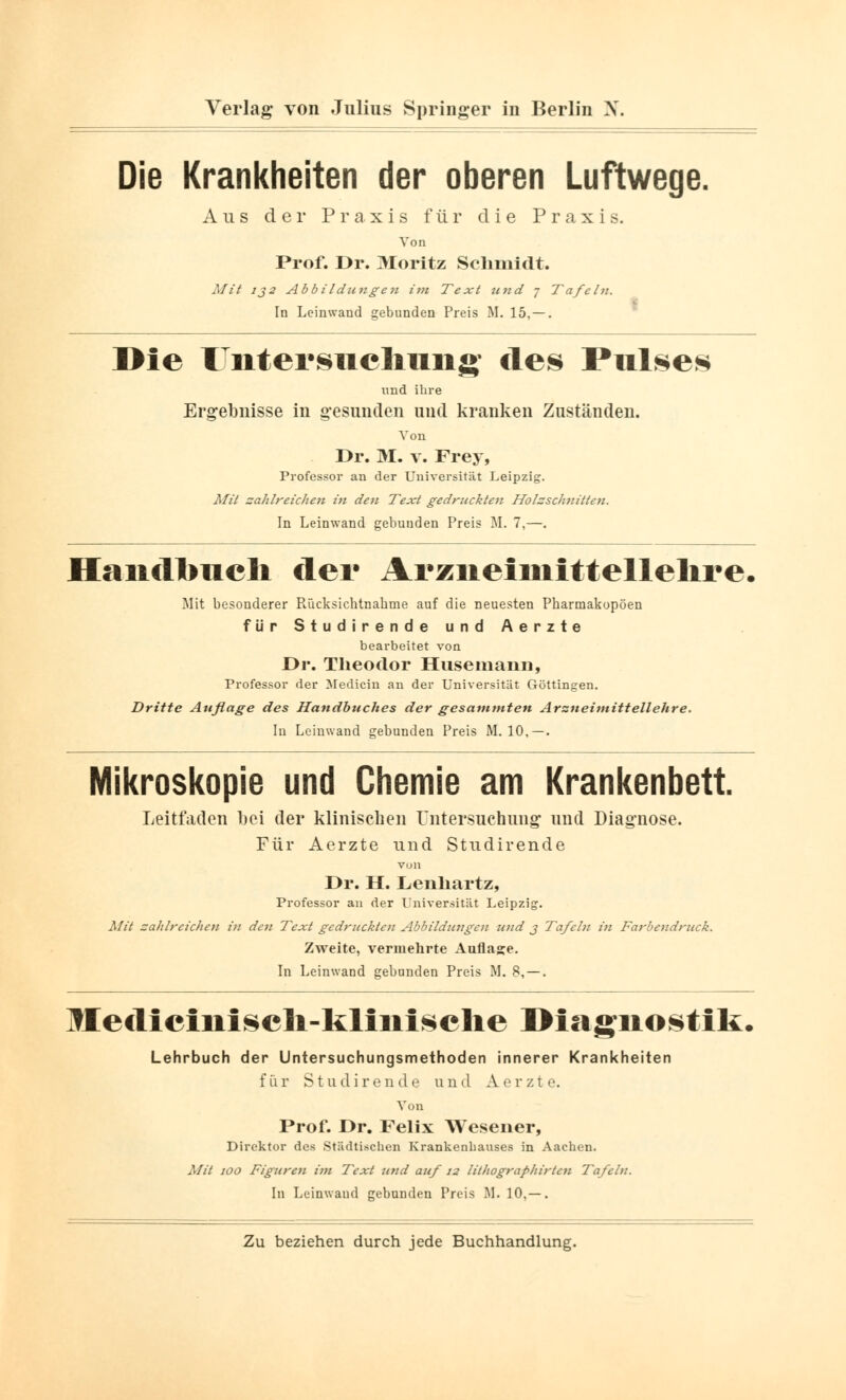 Die Krankheiten der oberen Luftwege. Aus der Praxis für die Praxis. Von Prof. Dr. Moritz Schmidt. Mit ij2 Abbildungeit im Text und 7 Tafeln. In Leinwand gebunden Preis M. 15, — . Die rntersiiclmng* des Pulses und ihre Ergebnisse in gesunden und kranken Zuständen. Von Dr. M. v. Frey, Professor an der Universität Leipzig. Mit zahlreichen in den Text gedruckten Holzschnitten. In Leinwand gebunden Preis M. 7,—. Handbuch der Arzneimittellehre, Mit besonderer Rücksichtnahme auf die neuesten Pharmakopoen für Studirende und Aerzte bearbeitet von Dr. Theodor Husemann, Professor der Medicin an der Universität Göttingen. Dritte Auflage des Handbuches der gesammten Arzneimittellehre. In Leinwand gebunden Preis M. 10, — . Mikroskopie und Chemie am Krankenbett. Leitfaden bei der klinischen Untersuchung und Diagnose. Für Aerzte und Studirende von Dr. H. Lenhartz, Professor an der Universität Leipzig. Mit zahlreichen in den Text gedruckten Abbildungen und j Tafeln in Farbendruck. Zweite, vermehrte Aufläse. In Leinwand gebunden Preis M. 8, — . Ilediciniscli-klinisclie Diagnostik, Lehrbuch der Untersuchungsmethoden innerer Krankheiten für Studirende und Aerzte. Von Prof. Dr. Felix Wesener, Direktor des Städtischen Krankenhauses in Aachen. Mit 100 Figuren im Text und auf 12 lilhographirtcu Tafeln. In Leinwand gebunden Preis M. 10,— .