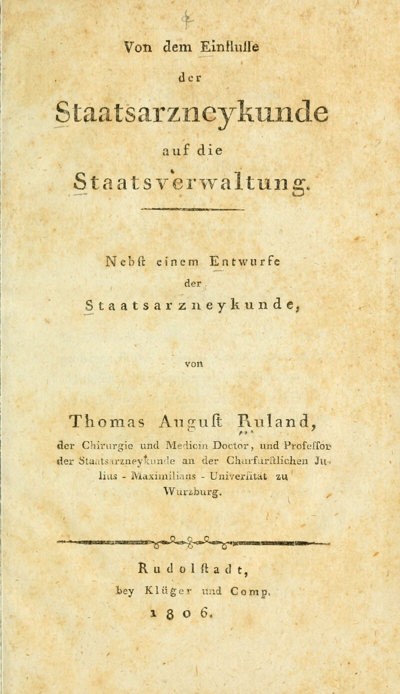 Von dem Einfluile d e r Slaatsarzneykixnde auf die Staatsverwaltung. N e b ft einem E n t w u r f e der Staatsarzneykunde, Thomas Anruft Ruland, der Chirurgie und Medicin Doctor, und Profcl'foi- der Staats irzneyluinde an der Churfdritlichen Ju- lias - Maximilians - Univerutät zu Wunburg, nesn>sa>ao3a3^<«fc>vst>-^<*>>^aa^<*; R u d o 1 ft a d t, hey Klüger und Comp, lgOÖ.