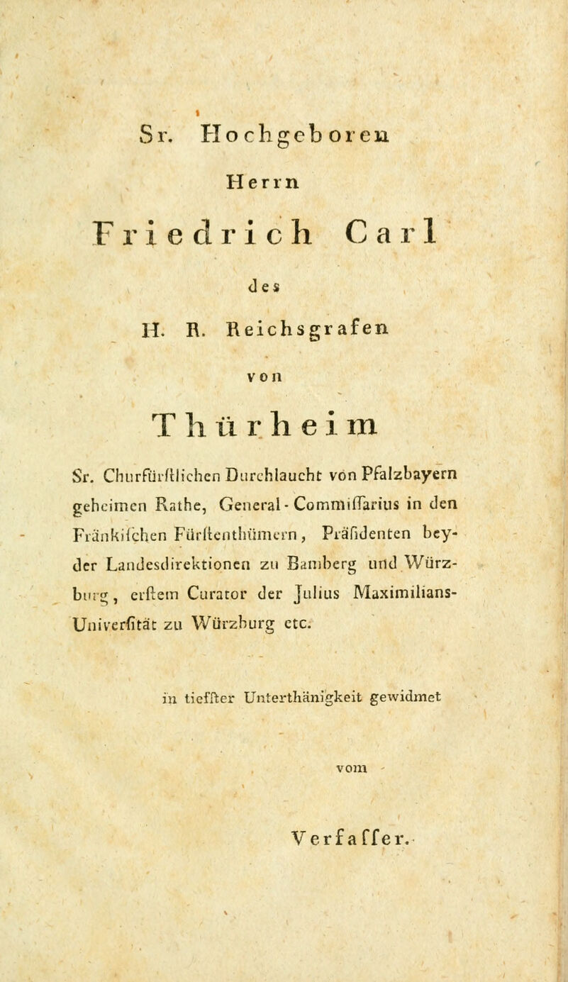 Sr. Hochgeboren Herrn Friedrich Carl des H. R. Reichsgrafen von T h li r h e i m Sr. Churfthftlichen Durchlaucht von Pfalzbayern geheimen Rathe, General- Commiflarius in den Fiänkiichen Fürftcnthümerh, PräTidenten bey- der Landesdirektionen zu Bamberg und Würz- bnrg, elftem Curator der Julius Maximilians- Univerfität zu Würzburg etc. in tieffter Unterthänigkeit gewidmet Verf affer.