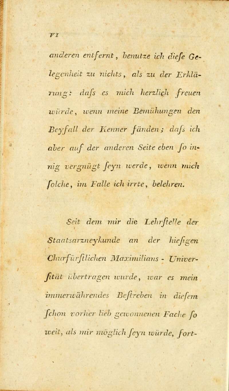 VI anderen entfernt, benutze ich cfiefe Ge- legcnlieit zu nichts, als zu der Erklä- rung: dafs es mich herzlich freuen würde, wenn meine Bemühungen den heyfall der Kenner fänden; dajs ich aber auf der anderen Seite eben fo bi- llig vergnügt feyn werde, wenn mich feiche, im Falle ich irrte, beleliren. Seit dem mir die Lehrfteile der Staatsarzneyhunde an der hießgen Chnrfür fliehen Maximilians - ZJniver- fität übertragen wurde, war es mein immerwährendes Beßreben in diefem fchon vorher lieb gewonnenen Fache fo weit, als mir möglich feyn würde, fort-