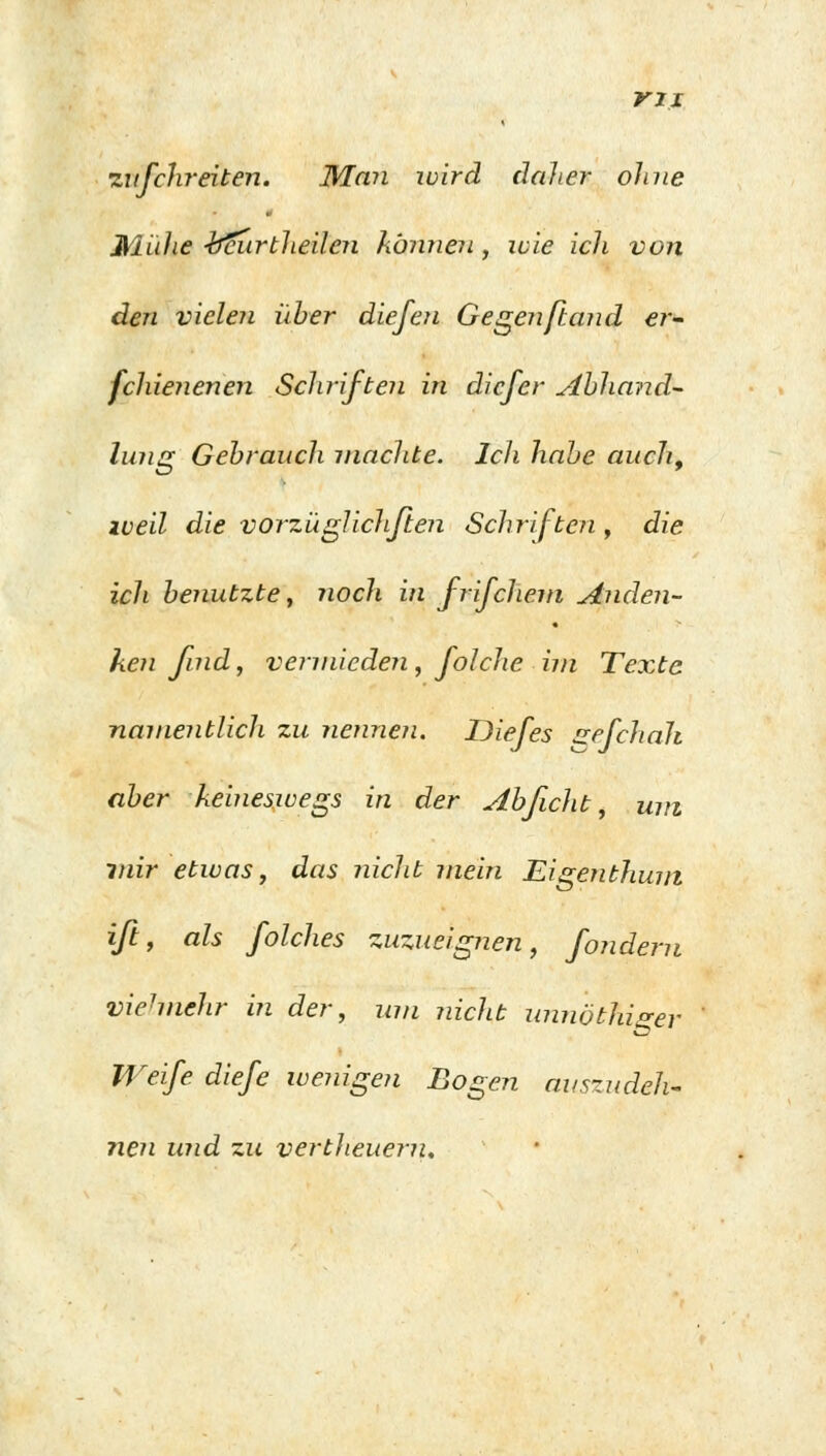 rii zufchreiten. Man wird daher ohne Mühe täiirtheilen können , wie ich von den vielen über diefen Gegenßand er- fchienenen Schriften in dicfer Abhand- lung Gebrauch machte. Ich habe auch, iveil die vorzü glichften Schriften , die ich benutzte, noch in frifchem Anden- ken find, vermieden, folcJie im Texte namentlich zu nennen. Diefes zefchali aber keineswegs in der Abficlit, um mir etwas, das nicht jnein Eigenthuin iß, als folches zuzueignen, fondern vielmehr in der, um nicht unnöthiger Weife diefe wenigen Bogen auszudeh- nen und zu vertlieuern.