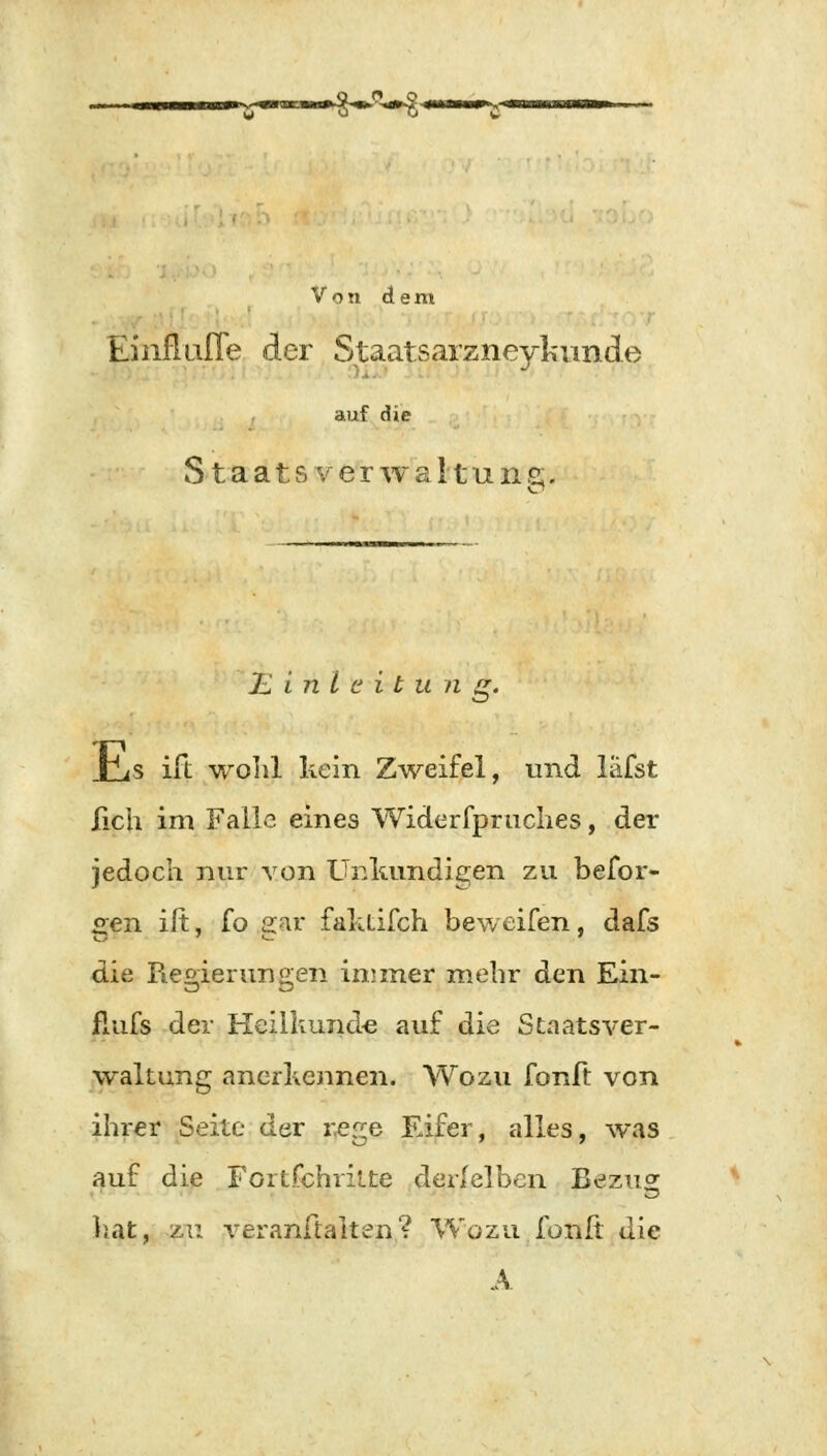 —$-S-fr Von dem Einflufle der Staatsarzneykunde auf die Staats v er w a 11 u n z. Einleitung. Vis ift wohl kein Zweifel, und läfst lieh im Falle eines Widerfpruches, der jedoch nur von Unkundigen zu befor« gen ift, fo gar faktifch beweifen, dafs die Regierungen immer mehr den Ein- flufs der Heilkunde auf die Staatsver- waltung anerkennen. Wozu fonft von ihrer Seite der rege Eifer, alles, was auf die Fortfehritte derfelben Bezu^ liat, zu veranftalten? Wozu fonft die A