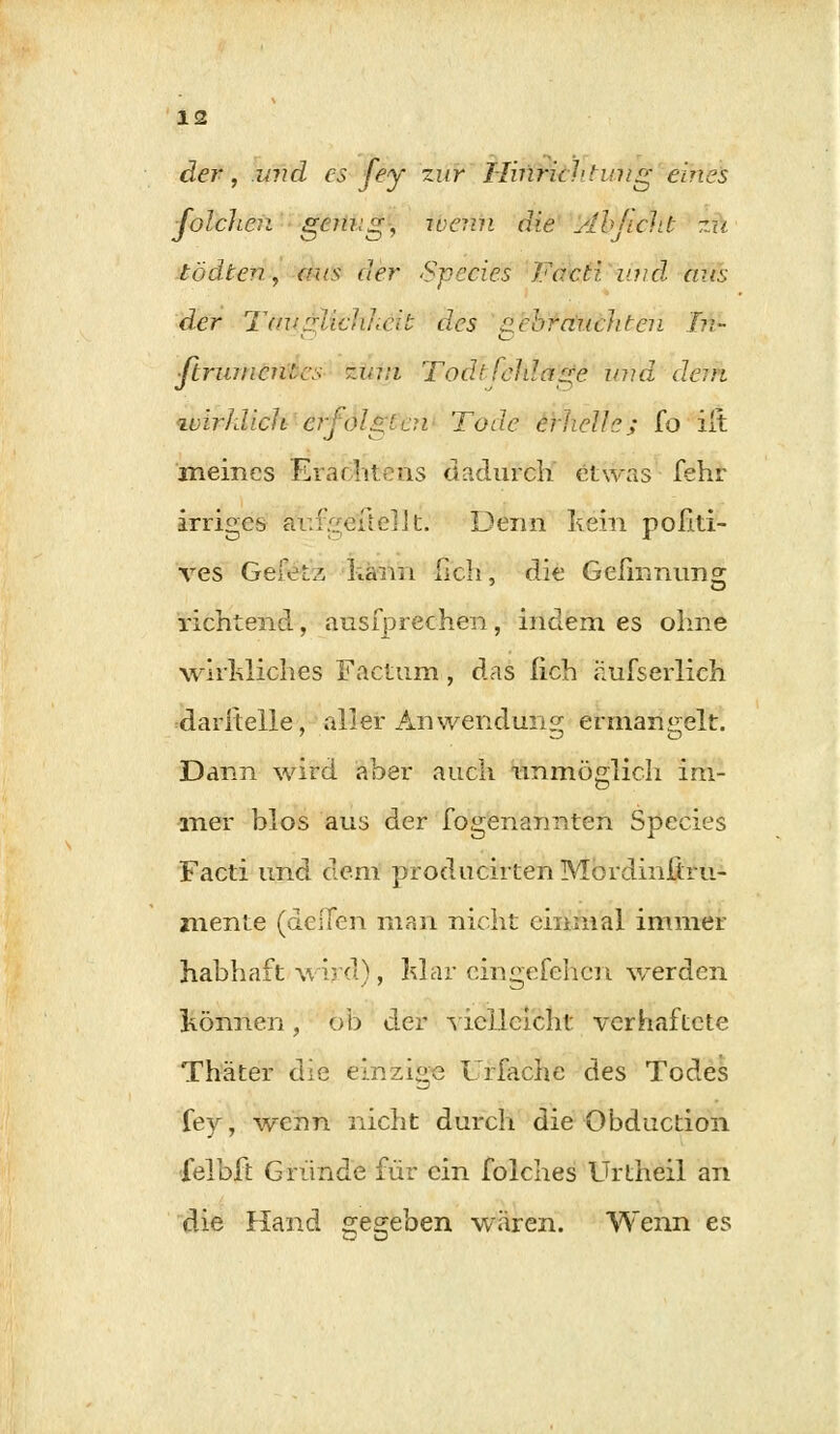 der, und es fey zur HiriHihtwig eines ■Jolchen genug, ivemi die ylbjicht zu tödten, aus der Speeies Facti und aus der Teiuglfähkeit des aebrauchteu In- ■ftrumcnlcs zj,;:i Todt feläage und dem ivirhlicli erfolgten Tode erheih; fo iit meines Erachte ns dadurch etwas fehr irriges ätifgellellt. Denn kein poiiti- ves Gefet/, kann hch, die Gefmnims richtend, ausfprechen, indem es ohne wirkliches Factum , das lieh hufserlich daritelle, aller Anwendung ermangelt. Dann wird aber auch unmöglich im- mer blos aus der fogenarmten Speeies Facti und dem producirten Mordinitru- mente (deifen man nicht einmal immer habhaft wird), klar eingefehen werden können, ob der vielleicht verhaftete Thäter die einzige Urfache des Todes fey, wenn nicht durch die Obduction felbfi: Gründe für ein folches Urtheil an die Hand gegeben wären. Wenn es