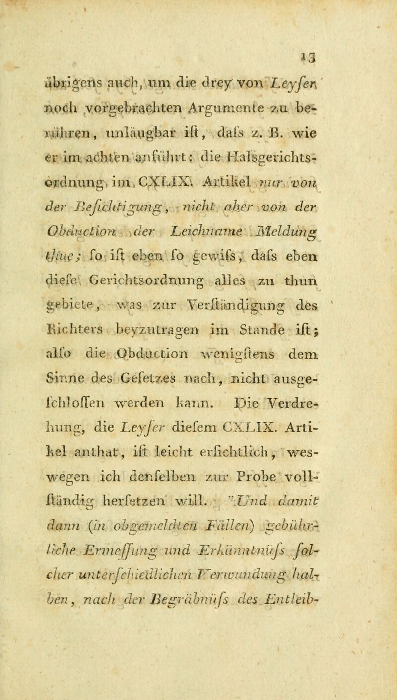 übrigens auch, um die drey von Leyfer, noch vorgebrachten Argumente zu be- rühren, unläug'bar ift, dai's z. B. wie er im achten aut'ührt; die Halsgerichts- Ordnung, im , CXLIX'. Artikel ?mr von der Befichtijung, nicht aber von der Obtrluction der Leichname Meldung i-hue; fo ift eben fo gewifs, dafs eben diefe; Gerichtsordnung alles zu thun gHjiclP, was zur Verfiändigung des Richters beizutragen im Stande ift; alio die übduetion wenigftens dem Sinne des Geietzes nach, nicht aus<re- lchloflen werden kann. Die Verdre- hung, die Leyfer diefem CXLIX. Arti- kel anthat, ift leicht eriichtlich , -wes- wegen ich denfelben zur Probe voll- Händig herfetzen will. ^Und damit dann (in abweftneldbeM Fällen) ^ehidir- tiche Enncffung und Erhänniiii<Js fol- cher unter]'clhiedlichen Jreni':nid.uug lud- ben, nacli der Begrähnüfs des Entleib-