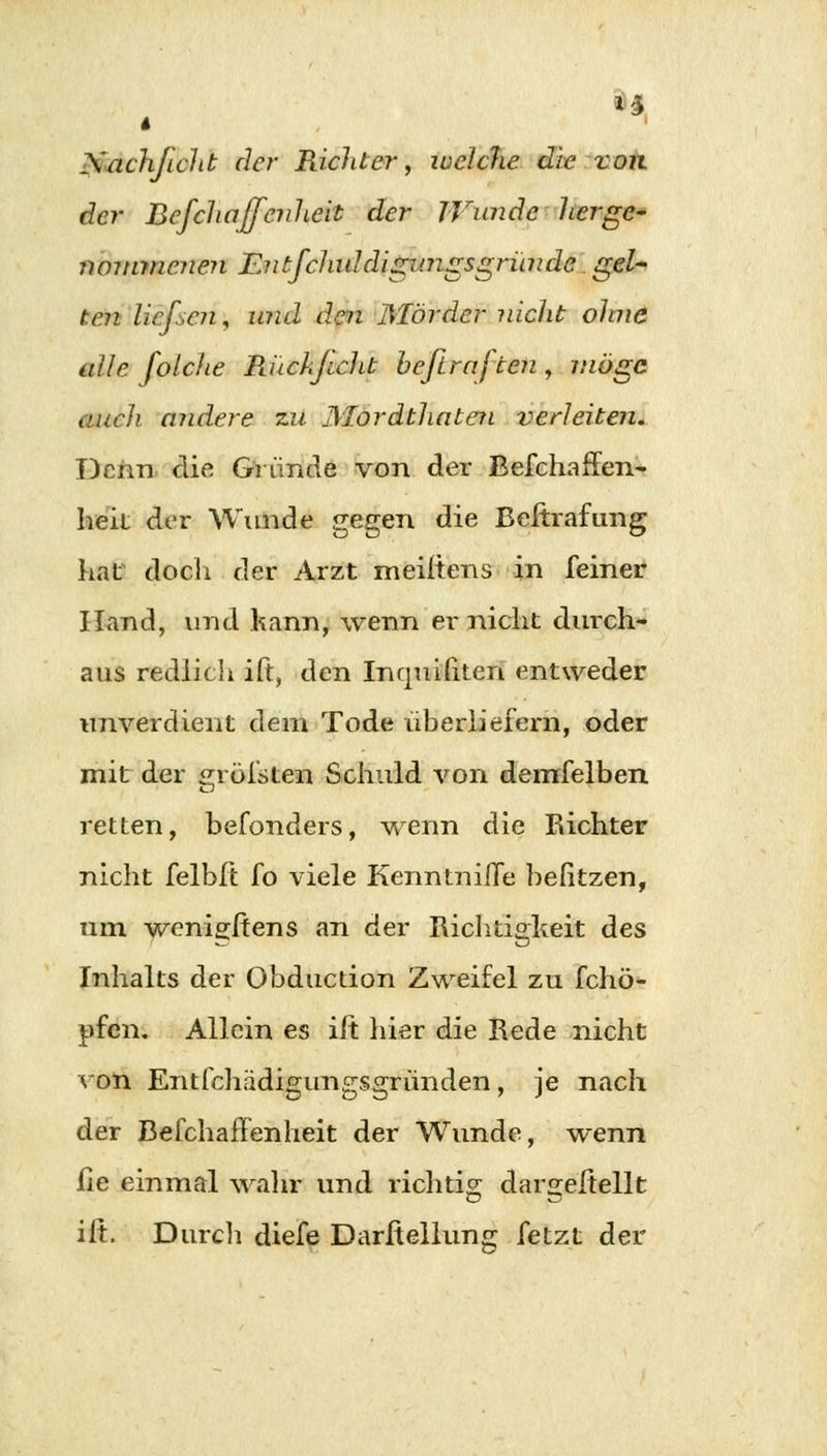 U l Sachficlit der Richter, welche die von der Befchajfcnheit der Wunde herge- nommenen Entfchuldigimgsgründe gel- ten ließen, und den Mörder nicht ohne alle folche B.uckjicht befiraf ten , möge auch, andere zu Mordthaten verleiten. Denn die Gründe von der Befchaffen- heil der Wunde gegen die Beftrafung hat doch der Arzt meiftens in feiner Hand, und kann, wenn er nicht durch- aus redlich ift, den Inquifiten entweder unverdient dem Tode überliefern, oder mit der gröfsten Schuld von demfelben retten, befonders, wenn die Richter nicht felbft fo viele Kenntnifle befitzen, um wenigstens an der Richtigkeit des Inhalts der Obduction Zweifel zu fchö- pfen. Allein es iit liier die Rede nicht von Entfchädigungsgründen, je nach der Befchaffcnheit der Wunde, wenn lie einmal wahr und richtig dargeltellt ift. Durch diefe Darftellung fetzt der