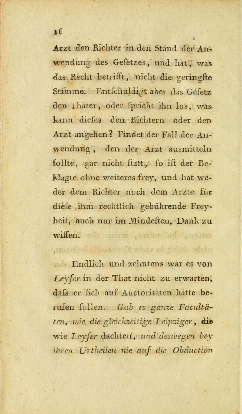 Arzt den Richter in den Stand der An- wendung des Gefetzes, und hat, was das Recht betrifft, nicht die geringfte Stimme. Entfchuldigt aber das Gefetz den Thäter, oder fpricht ihn los, was kann diefes den Pächtern oder den Arzt angehen? Findet der Fall der An- wendung , den der Arzt ausmitteln follte, gar nicht ftatt, fo ift der Be- klagte ohne weiteres frey, und hat we- der dem Richter noch dem Arzte für diefe ihm rechtlich gebührende Frey- heit, auch nur im P/Tindeiten, Dank zu willen. Endlich und zehntens war es von Leyfer in der That nicht zu erwarten, dafs er fleh auf Auctoritäten hätte be- rufen follen. Gab es ganze Facultä- ten, wie die gleichzeitige Leipziger, die wie Leyfer dachten, und deswegen bey ihren Urtheilen nie auf die Obduction