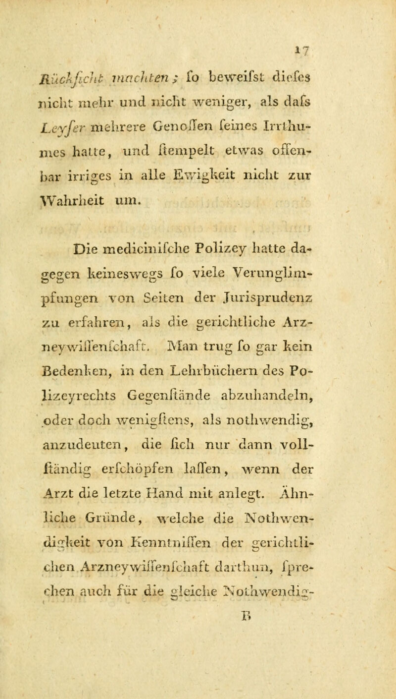 Rückficht machten; fo beweifst diefes nicht mehr und nicht weniger, als dafs Leyfer mehrere Gen ollen feines Irrl.hu- mes halte, und ftempelt etwas ofFen- bar irriges in alle Ewigheit nicht zur Wahrheit um. Die mediemifche Polizey hatte da- gegen keineswegs fo viele Verunglim- pfungen von Seiten der Jurisprudenz zu erfahren, als die gerichtliche Arz- neywill'enfchafü. Man trug fo gar kein Bedenken, in den Lehrbüchern des Po- lizeyrechts Gegcnitände abzuhandeln, oder doch wenigstens, als nothwendig, anzudeuten, die fich nur dann voll- Itändig erfchöpfen laßen, wenn der Arzt die letzte Hand mit anlegt. Ähn- liche Gründe, welche die Nothwen- difikeit von Kenntniilen der gerichtli- chen ArzneywhTenfchaft darthun, fpre- chen auch für die gleiche Nothwendi^- B