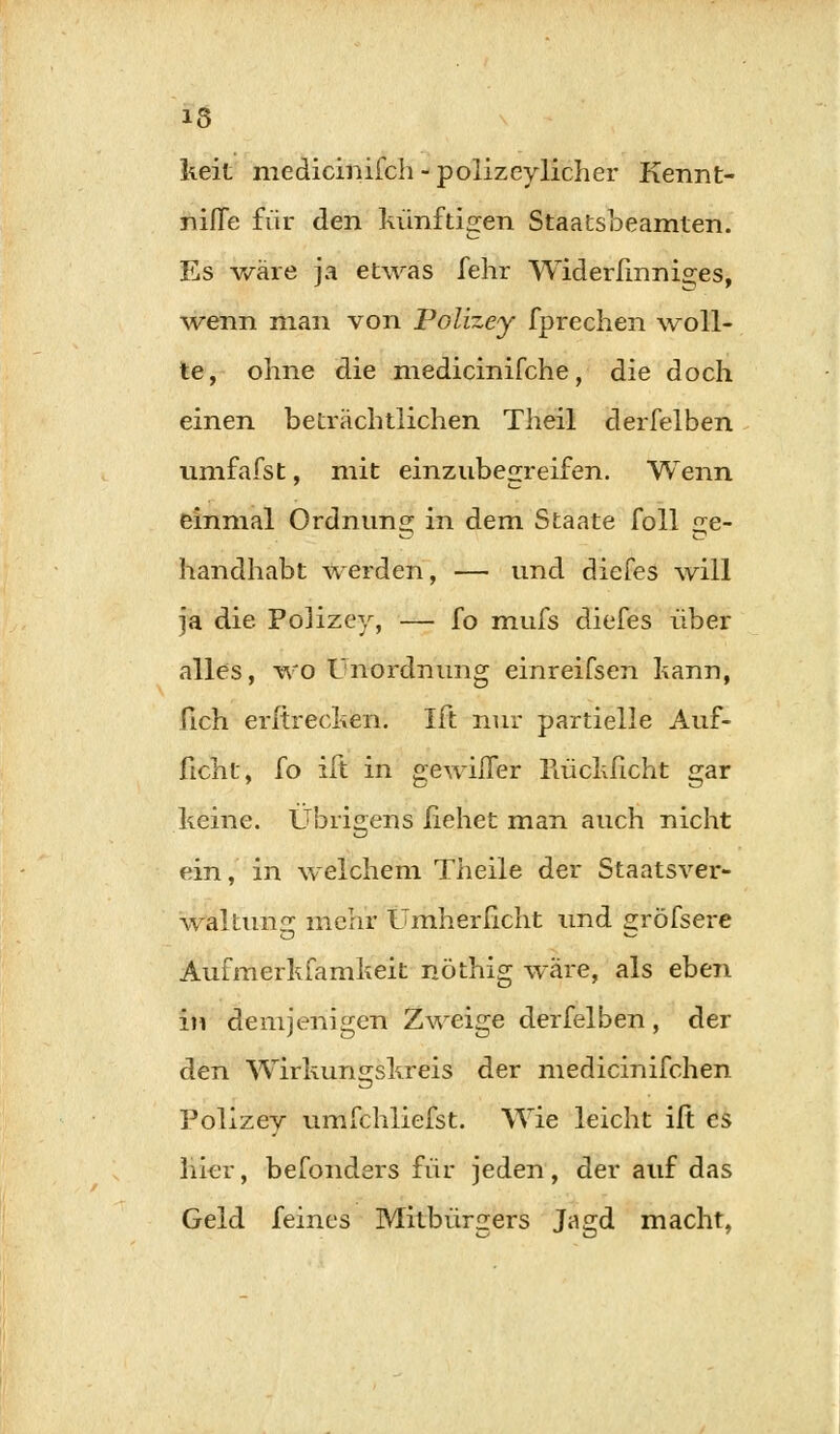 keit medicinifch - polizeylicher Kennt- niffe für den künftigen Staatsbeamten. Es wäre ja etwas fehr Widerfinniges, ■wenn man von Polizey fprechen woll- te, ohne die medicinifche, die doch einen beträchtlichen Theil clerfelben umfafst, mit einzubegreifen. Wenn einmal Ordnung in dem Staate foll «;e- handhabt werden, — und diefes will ja die Polizey, — fo mufs diefes über alles, wo Unordnung einreifsen kann, Geh erftrecken. Ift nur partielle Auf- ficht, fo ift in gewilfer Piückficht gar keine. Übrigens ßehet man auch nicht ein, in welchem Theile der Staatsver- waltung mehr Umherlicht und gröfsere Aufmerkfamkeit nöthig wäre, als eben in demjenigen Zweige derfelben, der den Wirkungskreis der medicinifchen Polizey umfchliefst. Wie leicht ift es liier, befonders für jeden, der auf das Geld feines Mitbürgers Jagd macht,
