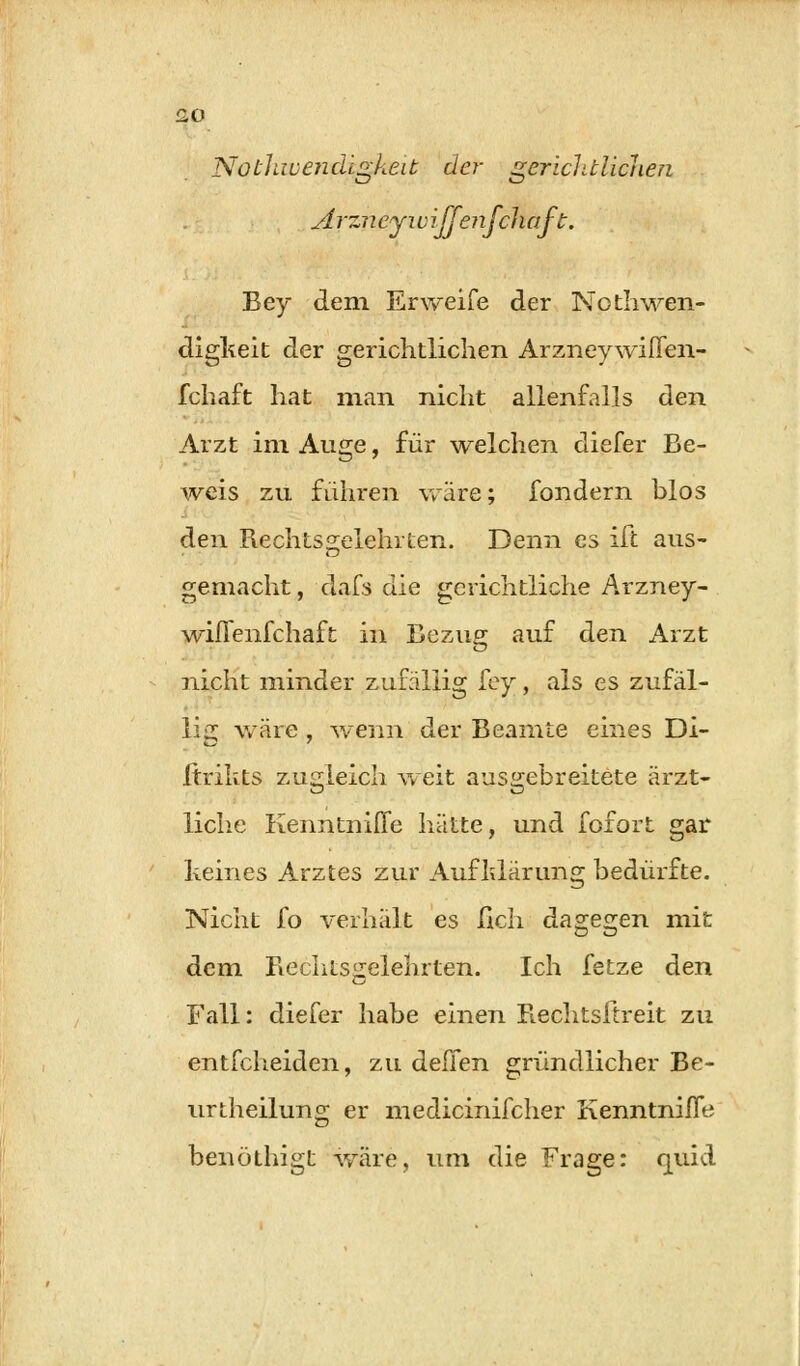 £0 Notliwencügkeit de?- gerichtlichen Arzn eyi v iffenfch aft. Bey dem Erweife der Nothwen- digkeit der gerichtlichen ArzneywifTen- fchaft hat man nicht allenfalls den Arzt im Auge, für welchen cliefer Be- weis zu führen wäre; fondern blos den Rechtsgelehrten. Denn es ift aus- gemacht , dafs die gerichtliche Arzney- wifienfchaft in Bezug auf den Arzt nicht minder zufällig fey, als es zufäl- lig wäre, wenn der Beamte eines Di- Itrikts zugleich weit ausgebreitete ärzt- liche Kenntniffe hätte, und fofort gar keines Arztes zur Aufklärung bedürfte. Nicht fo verhält es fich dagegen mit dem Rechtsgelehrten. Ich fetze den Fall: diefer habe einen Rechtsftreit zu entfcheiden, zu deilen gründlicher Be- urtheilung er medicinifcher Kenntnifle benöthigt wäre, um die Frage: quid