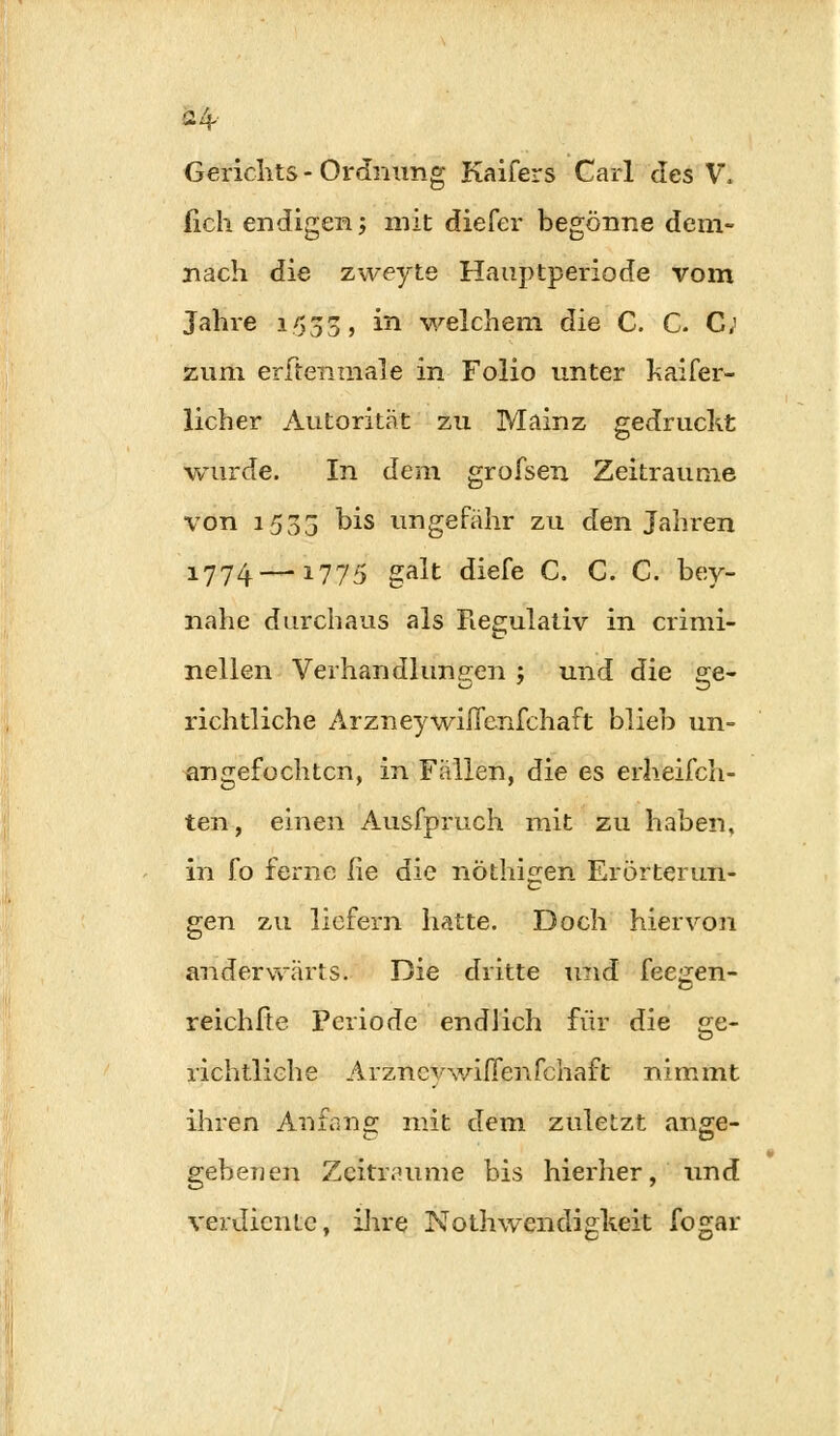 24- Gerichts - Ordnimg Kaifers Carl des V. (ich endigen; mit diefer begönne dem- nach die zweyte Hauptperiode vom Jahre 1533, in welchem die C. C. C; zum erftenmale in Folio unter haifer- licher Autorität zu Mainz gedruckt wurde. In dem grofsen Zeiträume von 1533 °is ungefähr zu den Jahren 1774—-1775 galt diefe C. C. C. bey- nahe durchaus als Regulativ in crimi- nellen Verhandlungen ; und die ge- richtliche Arzneywißcnfchaft blieb un- angefochten, in Fällen, die es erheifch- ten, einen Ausfpruch mit zu haben, in fo ferne he die nöthigen Erörterun- gen zu liefern hatte. Doch hiervon anderwärts. Die dritte und feegen- reichfie Periode endlich für die ge- richtliche Arznevwifienfchaft nimmt ihren Anfang mit dem zuletzt ange- gebenen Zeiträume bis hierher, Und verdiente, ihre Nothwendigkeit fogar