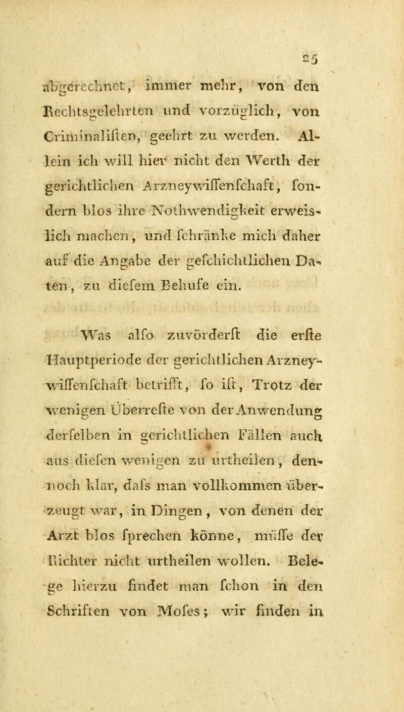 abgerechnet, immer mehr, von den Rechtsgelehrten und vorzüglich, von Oim mal inen, geehrt zu werden. Al- lein ich will hier nicht den Werth der gerichtlichen Arzneywiflenfchaft, fon- dern blos ihre Nolhwendigkeit erweis- lich machen, und fchränke mich daher auf die Angabe der gefchichtlichen Da-> ten, zu diefem Behufe ein. Was alfo zuvörderft die erfte Hauptperiode der gerichtlichen Arzney- wiffenfehaft betrifft, fo ift, Trotz der wenigen Uberreftc von der Anwendung derfelben in gerichtlichen Fällen auch, aas diefen •wenigen zu urtheilen , den- noch War, dafs man vollkommen über- zeugt war, in Dingen, von denen der Arzt blos fprechen könne, muffe de? Richter nicht urtheilen wollen. Bele- ge hierzu findet man fchon in den Schriften von Mofes; wir finden in