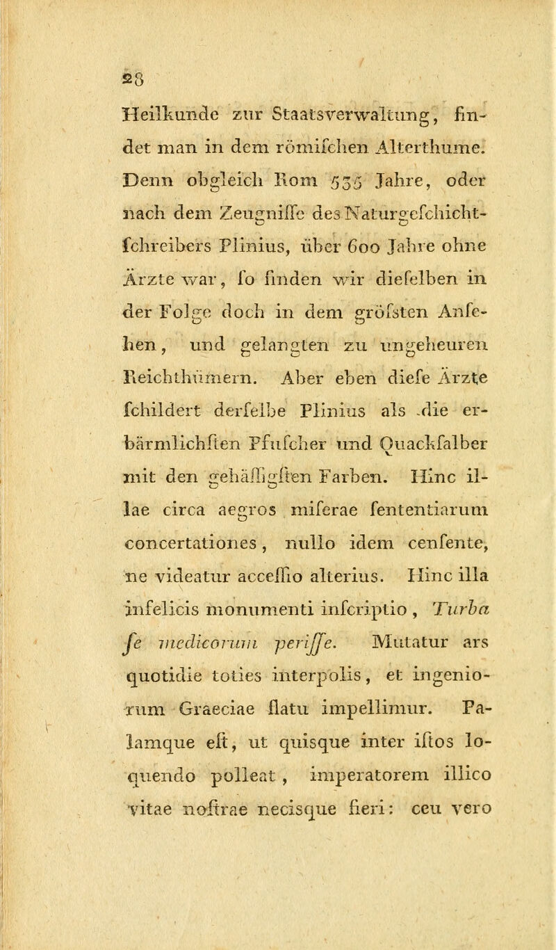 Heilkunde zur Staatsverwaltung, fin- det man in dem römifchen Alterthume. Denn obgleich Rom 555 Jahre, oder nach dem Zeuirniße des Natur°efchicht- ichreibers Plinius, über 600 Jahre ohne Ärzte war, lo finden wir diefelben in der Fol^re doch in dem gxöfsten Anre- iz o hen, und gelangten zu ungeheuren Fieichthümern. Aber eben diefe Ärzte fchildert derfeibe Plinius als -die er- bärmlichften Ffufcher und Ouackfalber mit den gehäßlgüen Farben. Hinc il- lae circa aejiros miferae fententiarum concertationes, nullo idem cenfente, ne videatur acceflio alterius. Hinc illa jnfelicis monumenti infcriptio , Turbo, Je medicoriira periJTe. Mutatur ars quotidie toties interpolis, et ingenio- rum Graeciae flatu impellimur. Pa- larnque eil, ut quisque inter iftos lo- quendo polleat , imperatorem illico vitae nofirae necisque fieri: ceu vero