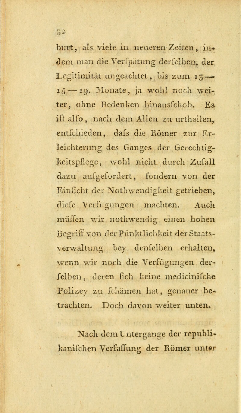 burt, als viele in neueren Zeiten, in* dem. man die Verfpütung derfelben, der Legitimität im geachtet, bis zum 13—- 15 — *9- Monate, ja wohl noch wei- ter, ohne Bedenken hinausfchob. Es ift alfo, nach dem Allen zu urtheilen, entschieden, dafs die Römer zur Er- leichterung des Ganges der Gerech üg- keitspflege, wohl nicht durch Zufall dazu aufgefordert, fondern von der Einficht der Notwendigkeit getrieben, diele Verfügungen machten. Auch muffen wir nothwendig einen hohen 33egriüvon der Pünktlichheit der Staats- verwaltung bey denfelben erhalten, wenn wir noch die Verfügungen der- felben , deren lieh keine medicinifche Polizey zu fchämen hat, genauer be- trachten. Doch davon weiter unten. Nach dem Untergange der republi- kanifchen Verfaflung der Römer unter