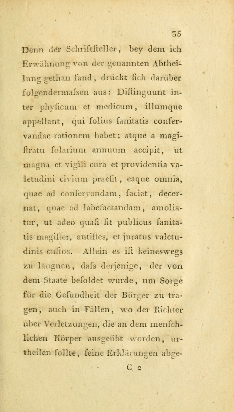 Denn der Schriftfteller, bey dem ich Erwähnung von der genannten Abthei- lun«rs;ethan fand, drückt (ich darüber folgendermafsen aus: Diftinguunt in- ter phyficum et meclicum, illumque appellant, qui folius fanitatis confer- vandae rationem habet; atque a magi- fträtu folariüm annuum accipit, ut magna et vir^iii curft et Providentia va- letudini civium praefit, eaque omnia, quae ad confen andain, faciat, decer- nat, quae ad labefactandam, amolia- tur, ut adeo quafi. lit publicus fanita- tis magifier, antiftes, et juratus valetu- dinis culros. Allein es ift keineswegs zu läugnen, dafs derjenige, der von dem Staate befoldet wurde, um Sorge für die Gefundheit der Bürger zu tra- gen, auch in Fällen, wo der Richter über Verletzungen, die an dem menfch- lichen Körper ausgeübt werden, ur- theilen füllte, feine Erklärungen ahge- C 2