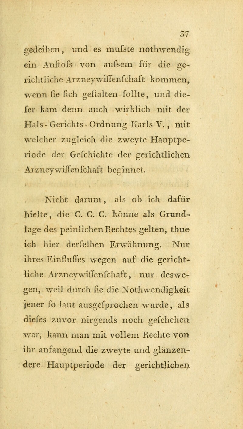 gedeihen, und es mufsLe nothwendis. ein Aniiofs von aufscm für die ge- richtiiche Arzneywiflenfchaft kommen, wenn iie lieh gelialten follte, und die- fer kam denn auch wirklich mit der Hals-Gerichts-Ordnung Karls V., mit welcher zugleich die zweyte Hauptpe- riode der Gefchichte der gerichtlichen Arzneywiflenfchaft beginnet. Nicht darum, als ob ich dafür hielte, die C. C. C. könne als Grund- lage des peinlichen Rechtes gelten, thue ich hier derselben Erwähnung. Nur ihres Einflufles wegen auf die gericht- liche Arzneywiflenfchaft, nur deswe- gen, weil durch he die Notwendigkeit jener fo laut ausgefprochen wurde, als diefes zuvor nirgends noch gefchehen war, kann man mit vollem Rechte von ihr anfangend die zweyte und glänzen- dere Hauptperiode der gerichtlichen