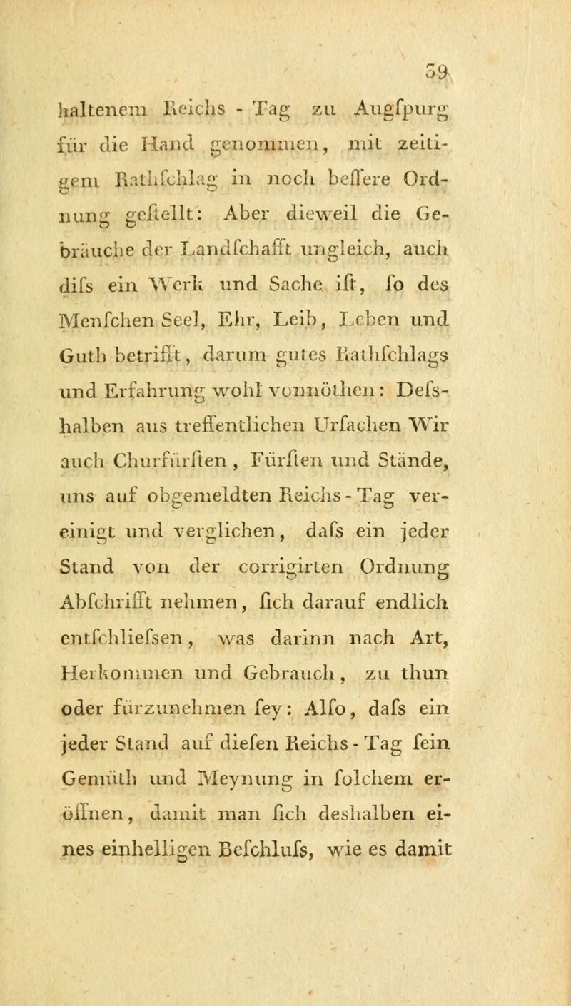 59 kaltenera Reichs - Tag zu Augfpurg für die Hand genommen, mit zeiti- gern Rathfchlajr in noch beflere Ord- nung geliellt: Aber dieweil die Ge- brauche der Landfchafft ungleich, auch difs ein Werk und Sache ift, fo des Menfchen See], Ehr, Leib, Leben und Gutb betrifft, darum gutes Rathfchlags und Erfahrung wohl vonnöthen : Defs- halben aus treffentliehen Urfachen Wir auch Churfürffen , Fürften und Stände, uns auf obgemeldten Reichs-Tag ver- einigt und verglichen, dafs ein jeder Stand von der corrigirten Ordnung Abfchrifft nehmen, lieh darauf endlich entfchliefsen, was darinn nach Art, Herkommen und Gebrauch , zu thun oder fürzunehmen fey: Alfo, dafs ein jeder Stand auf diefen Reichs-Tag fein Gemüth und Meynung in folchem er- öffnen, damit man lieh deshalben ei- nes einhelligen Befchlufs, wie es damit