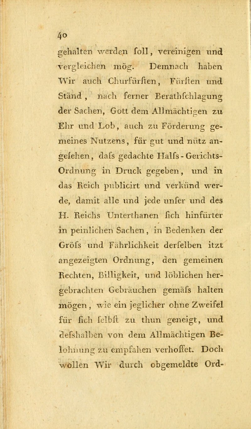 gehalten werden foll, vereinigen und vergleichen mög. Demnach haben Wir auch Churfürlten, Füllten und Stand , nach ferner Berathfchlagung der Sachen, Gott dem Allmächtigen zu Ehr und Lob, auch zu Förderung ge- meines Nutzens, für gut und nütz an- gefehen, dafs gedachte Halfs - Gerichts- ordnung in Druck gegeben, und in das Reich publicirt und verkünd wer- de, damit alle und jede unfer und des H. Reichs Unterthanen lieh hinfürter in peinlichen Sachen, in Bedenken der Gröfs und Fährlichkeit derfelben itzt angezeigten Ordnung, den gemeinen Rechten, Billigkeit, und löblichen her- gebrachten Gebräuchen gemäfs halten mögen , wie ein jeglicher ohne Zweifel für lieh felbft zu thun geneigt, und idefshalben von dem Allmachtigen Be- lohnung'zu empfahen verhoffet. Doch wollen Wir durch obgemeldte Ord-