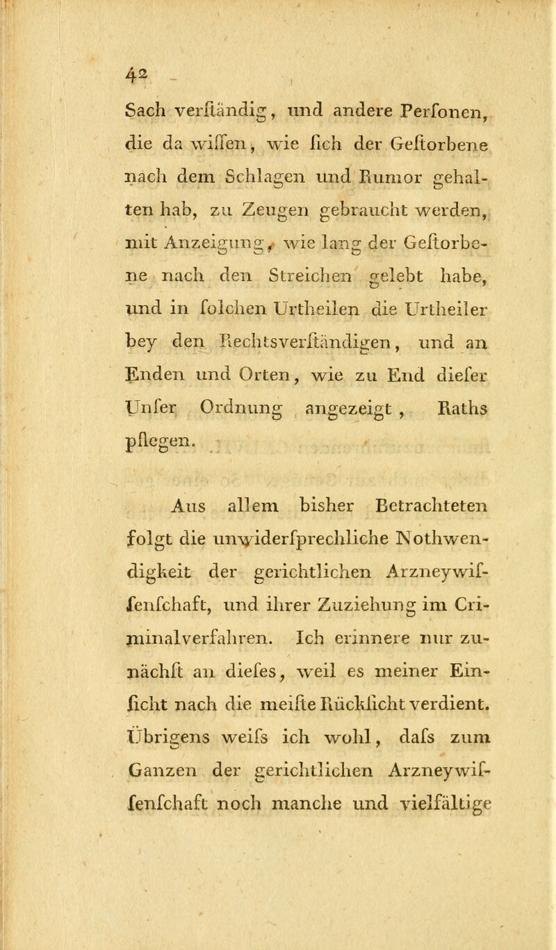 Sach verftändig, und andere Perfonen, die da wilTen, wie fich der Geftorbene nach dem Schlagen und Rumor gehal- ten hab, zu Zeugen gebraucht werden, mit Anzeigung^ wie lang der Geftorbe- ne nach den Streichen gelebt habe, und in folchen Urtheilen die Urtheiler bey den Rechtsverftiindigen, und an Enden und Orten, wie zu End dieler Unfer Ordnung angezeigt , Raths pflegen. Aus allem bisher Betrachteten folgt die unwiderfprechliche Nothwen- digkeit der gerichtlichen Arzneywif- lenfchaft, und ihrer Zuziehung im Cri- minalverfahren. Ich erinnere nur zu- nächft an diefes, weil es meiner Ein- licht nach die meiite Rücklicht verdient. Übrigens weifs ich wohl, dafs zum Ganzen der gerichtlichen Arzneywif- fenfchaft noch manche und vielfältige