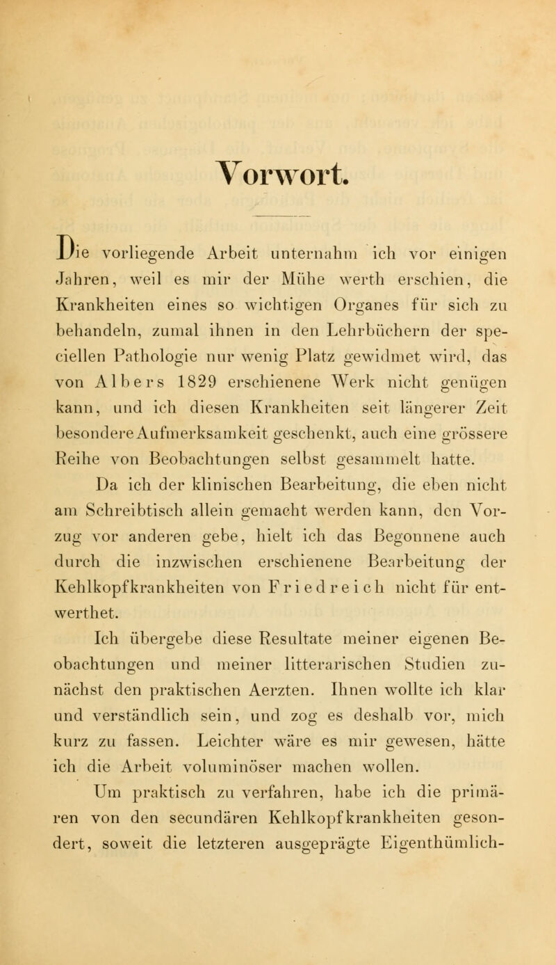 Vorwort. JJie vorliegende Arbeit unternahm ich vor einigen Jahren, weil es mir der Mühe werth erschien, die Krankheiten eines so wichtigen Organes für sich zu behandeln, zumal ihnen in den Lehrbüchern der spe- ciellen Pathologie nur wenig Platz gewidmet wird, das von Albers 1829 erschienene Werk nicht genügen kann, und ich diesen Krankheiten seit längerer Zeit besondere Aufmerksamkeit geschenkt, auch eine grössere Reihe von Beobachtungen selbst gesammelt hatte. Da ich der klinischen Bearbeitung, die eben nicht am Schreibtisch allein gemacht werden kann, den Vor- zug vor anderen gebe, hielt ich das Begonnene auch durch die inzwischen erschienene Bearbeitung der Kehlkopfkrankheiten von F r i e d r e i c h nicht für ent- werthet. Ich übergebe diese Resultate meiner eigenen Be- obachtungen und meiner litterarischen Studien zu- nächst den praktischen Aerzten. Ihnen wollte ich klar und verständlich sein, und zog es deshalb vor, mich kurz zu fassen. Leichter wäre es mir gewesen, hätte ich die Arbeit voluminöser machen wollen. Um praktisch zu verfahren, habe ich die primä- ren von den secundären Kehlkopf krankheiten geson- dert, soweit die letzteren ausgeprägte Eigenthümlich-