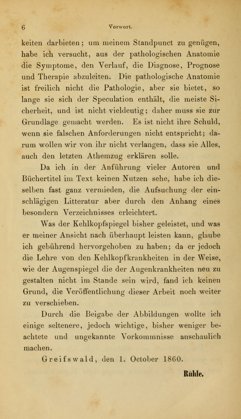 keiten darbieten; um meinem Standpunct zu genügen, habe ich versucht, aus der pathologischen Anatomie die Symptome, den Verlauf, die Diagnose, Prognose und Therapie abzuleiten. Die pathologische Anatomie ist freilich nicht die Pathologie, aber sie bietet, so lange sie sich der Speculation enthält, die meiste Si- cherheit, und ist nicht vieldeutig; daher muss sie zur Grundlage gemacht werden. Es ist nicht ihre Schuld, wenn sie falschen Anforderungen nicht entspricht; da- rum wollen wir von ihr nicht verlangen, dass sie Alles, auch den letzten Athemzug erklären solle. Da ich in der Anführung vieler Autoren und Büchertitel im Text keinen Nutzen sehe, habe ich die- selben fast ganz vermieden, die Aufsuchung der ein- schlägigen Litt erat ur aber durch den Anhang eines besondern Verzeichnisses erleichtert. Was der Kehlkopfspiegel bisher geleistet, und was er meiner Ansicht nach überhaupt leisten kann, glaube ich gebührend hervorgehoben zu haben; da er jedoch die Lehre von den Kehlkopfkrankheiten in der Weise, wie der Augenspiegel die der Augenkrankheiten neu zu gestalten nicht im Stande sein wird, fand ich keinen Grund, die Veröffentlichung dieser Arbeit noch weiter zu verschieben. Durch die Beigabe der Abbildungen wollte ich einige seltenere, jedoch wichtige, bisher weniger be- achtete und ungekannte Vorkommnisse anschaulich machen. Greifs wald, den 1. October 1860. Rühle.