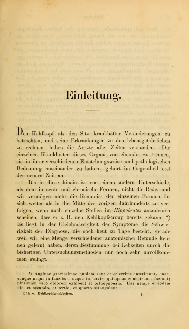 Einleitung. D en Kehlkopf als den Sitz krankhafter Veränderungen zu betrachten, und seine Erkrankungen zu den lebensgefährlichen zu rechnen, haben die Aerzte aller Zeiten verstanden. Die einzelnen Krankheiten dieses Organs von einander zu trennen, sie in ihrer verschiedenen Entstehungsweise und pathologischen Bedeutung auseinander zu halten, gehört im Gegentheil erst der neuern Zeit an. Bis in diese hinein ist von einem andern Unterschiede, als dem in acute und chronische Formen, nicht die Rede, und wir vermögen nicht die Kenntniss der einzelnen Formen für sich weiter als in die Mitte des vorigen Jahrhunderts zu ver- folgen, w^enn auch einzelne Stellen im Hippokrates anzudeuten scheinen, dass er z. B. den Kehlkopfscroup bereits gekannt. *) Es liegt in der Gleichmässigkeit der Symptome die Schwie- rigkeit der Diagnose, die noch heut zu Tage besteht, gerade weil wir eine Menge verschiedener anatomischer Befunde ken- nen gelernt haben, deren Bestimmung bei Lebzeiten durch die bisherigen Untersuohungsmethoden nur noch sehr unvollkom- men gelingt. *) Anginae gravissimae quidem sunt et celerrime interimuut, quae- cunque neque in faucibus, neque in cervice quidquam conspicuuui faciunt; plurimum vero dolorem exhibent et orthopnoeam. Hae nempe et eodem die, et secundo, et tertio, et quarto straugulant.
