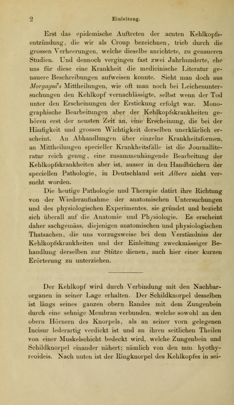 Erst das epidemische Auftreten der acuten Kehlkopfs- entzündung, die wir als Croup bezeichnen, trieb durch die grossen Verheerungen, welche dieselbe anrichtete, zu genaueren Studien. Und dennoch vergingen fast zwei Jahrhunderte, ehe uns für diese eine Krankheit die medicinische Literatur gre- nauere Beschreibungen aufweisen konnte. Sieht man doch aus Morgagni^s Mittheilungen, wie oft man noch bei Leichenunter- suchungen den Kehlkopf vernachlässigte, selbst wenn der Tod unter den Erscheinungen der Erstickung erfolgt war. Mono- graphische Bearbeitungen aber der Kehlkopfskrankheiten ge- hören erst der neusten Zeit an. eine Erscheinung, die bei der Häufigkeit und grossen AYichtigkeit derselben unerklärlich er- scheint. An Abhandlungen über einzelne Krankheitsformen, an Mittheilungen specieller Krankheitsfälle ist die Journallite- ratur reich genug, eme zusammenhängende Bearbeitung der Kehlkopfskrankheiten aber ist. ausser in den Handbüchern der speciellen Pathologie, in Deutschland seit Albers nicht ver- sucht worden. Die heutige Pathologie und Therapie datirt ihre Richtung von der Wiederaufnahme der anatomischen Untersuchuno^en und des physiologischen Experimentes, sie gründet und bezieht sich überall auf die Anatomie und Physiologie. Es erscheint daher sachgemäss. diejenigen anatomischen und physiologischen Thatsachen. die uns vorzugsweise bei dem Verständniss der Kehlkopfskrankheiten und der Einleitung zweckmässiger Be- handluno; derselben zur Stütze dienen, auch hier einer kurzen Erörterung zu unterziehen. Der Kehlkopf wird durch Verbindung mit den Nachbar- organen in seiner Lage erhalten. Der Schildknorpel desselben ist läno;s seines ganzen obern Randes mit dem Zunoenbein durch eine sehnige Membran verbunden, welche sowohl an den obern Hörnern des Knorpels, als an seiner vorn gelegenen Incisur lederartio; verdickt ist und an ihren seitlichen Theilen von einer Muskelschicht bedeckt wird, welche Zungenbein und Schildknorpel einander nähert; nämlich von den mm hyothy- reoideis. Xach unten ist der Ringknorpel des Kehlkopfes in sei-