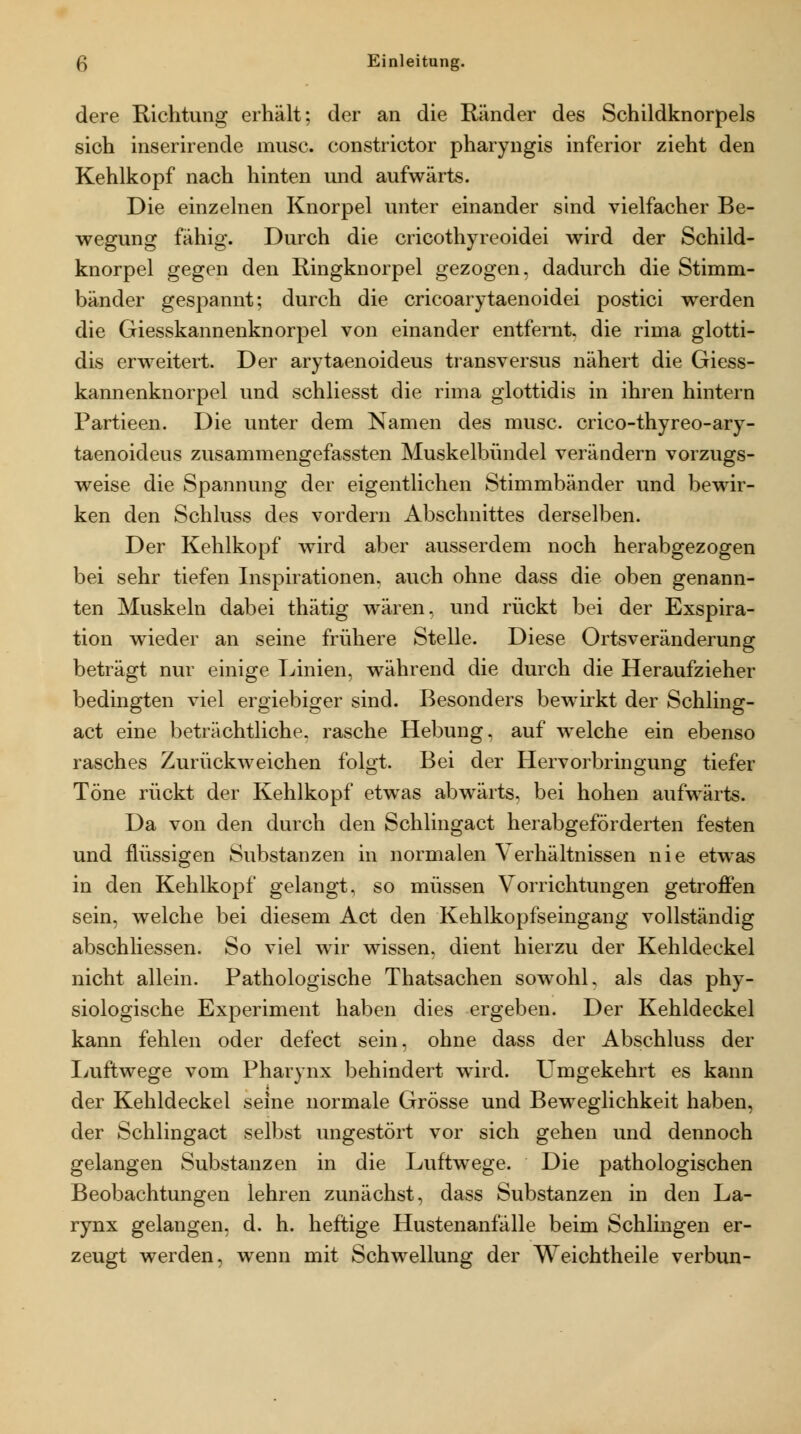 dere Richtung erhält; der an die Ränder des Schildknorpels sich inserirende musc. constrictor pharyngis inferior zieht den Kehlkopf nach hinten und aufwärts. Die einzelnen Knorpel unter einander sind vielfacher Be- wegung fähig. Durch die cricothyreoidei wird der Schild- knorpel gegen den Ringknorpel gezogen, dadurch die Stimm- bänder gespannt; durch die cricoarytaenoidei postici werden die Giesskannenknorpel von einander entfernt, die rima glotti- dis erweitert. Der arytaenoideus transversus nähert die Giess- kannenknorpel und schliesst die rima glottidis in ihren hintern Partieen. Die unter dem Namen des musc. crico-thyreo-ary- taenoideus zusammengefassten Muskelbündel verändern vorzugs- weise die Spannung der eigentlichen Stimmbänder und bewir- ken den Schluss des vordem Abschnittes derselben. Der Kehlkopf wird aber ausserdem noch herabgezogen bei sehr tiefen Inspirationen, auch ohne dass die oben genann- ten Muskeln dabei thätig wären, und rückt bei der Exspira- tion wieder an seine frühere Stelle. Diese Ortsveränderung beträgt nur einige Linien, während die durch die Heraufzieher bedingten viel ergiebiger sind. Besonders bewirkt der Schling- act eine beträchtliche, rasche Hebung, auf welche ein ebenso rasches Zurückweichen folgt. Bei der Hervorbringung tiefer Töne rückt der Kehlkopf etwas abwärts, bei hohen aufwärts. Da von den durch den Schlingact herabgeförderten festen und flüssigen Substanzen in normalen Verhältnissen nie etwas in den Kehlkopf gelangt, so müssen Vorrichtungen getroffen sein, welche bei diesem Act den Kehlkopfseingang vollständig abschliessen. So viel wir wissen, dient hierzu der Kehldeckel nicht allein. Pathologische Thatsachen sowohl, als das phy- siologische Experiment haben dies ergeben. Der Kehldeckel kann fehlen oder defect sein, ohne dass der Abschluss der I>uftwege vom Pharynx behindert wird. Umgekehrt es kann der Kehldeckel seine normale Grösse und Beweglichkeit haben, der Schlingact selbst ungestört vor sich gehen und dennoch gelangen Substanzen in die Luftwege. Die pathologischen Beobachtungen lehren zunächst, dass Substanzen in den La- rynx gelangen, d. h. heftige Hustenanfälle beim Schlingen er- zeugt werden, wenn mit Schwellung der Weichtheile verbun-