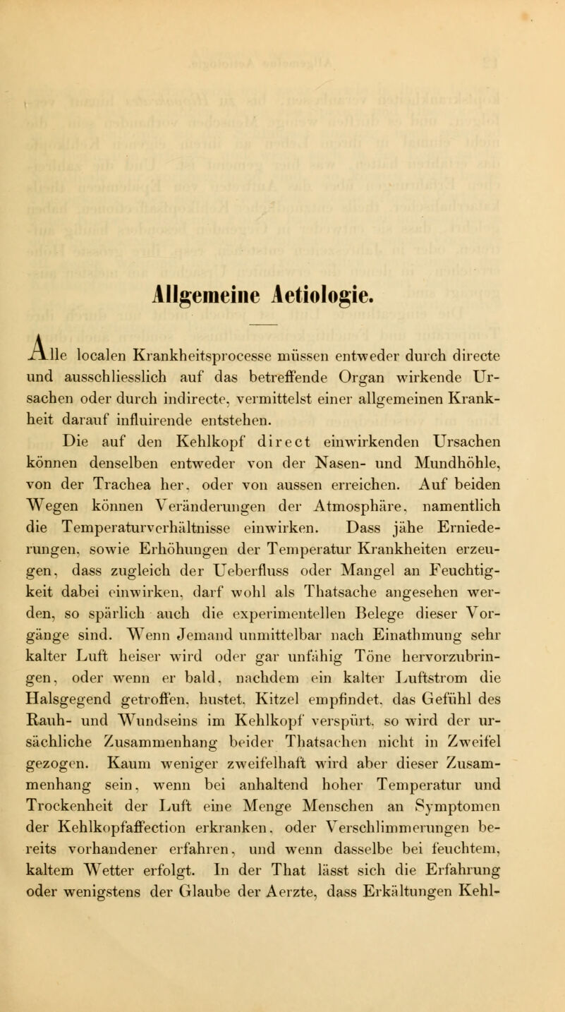 A, -lle localen Krankheitsprocesse müssen entweder durch directe und ausschliesslich auf das betreffende Organ wirkende Ur- sachen oder durch indirecte. vermittelst einer allgemeinen Krank- heit darauf influirende entstehen. Die auf den Kehlkopf direet einwirkenden Ursachen können denselben entweder von der Nasen- und Mundhöhle, von der Trachea her. oder von aussen erreichen. Auf beiden Wegen können A eränderungen der Atmosphäre, namentlich die Temperaturverhältnisse einwirken. Dass jähe Erniede- rungen. sowie Erhöhungen der Temperatur Krankheiten erzeu- gen, dass zugleich der Ueberfluss oder Mangel an Feuchtig- keit dabei einwirken, darf wohl als Thatsache angesehen wer- den, so spärlich auch die experimentellen Belege dieser Vor- gänge sind. Wenn Jemand unmittelbar nach Einathmung sehr kalter Luft heiser wnrd oder gar unfähig Töne hervorzubrin- gen, oder wenn er bald, nachdem ein kalter Luftstrom die Halsgegend getroffen, hustet. Kitzel empfindet, das Gefühl des Rauh- und Wundseins im Kehlkopf verspürt, so w-ird der ur- sächliche Zusammenhang beider Thatsachen nicht in Zweifel gezogen. Kaum weniger zweifelhaft wird aber dieser Zusam- menhang sein, wenn bei anhaltend hoher Temperatur und Trockenheit der Luft eine Menge Menschen an Symptomen der Kehlkopfaffection erkranken, oder Verschlimmerungen be- reits vorhandener erfahren, und wenn dasselbe bei feuchtem, kaltem Wetter erfolgt. In der That lässt sich die Erfahrung oder wenigstens der Glaube der Aerzte, dass Erkältungen Kehl-