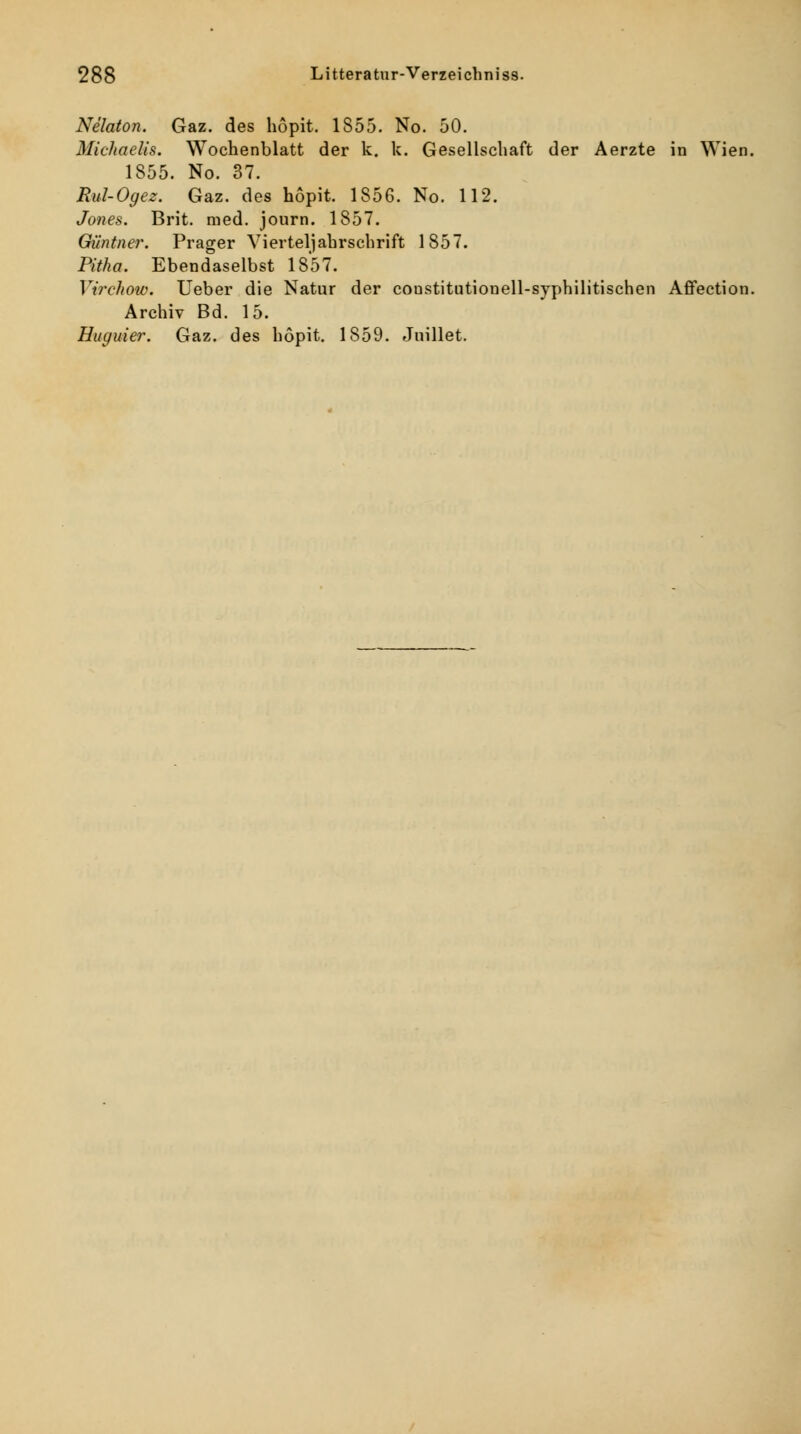 Nelaton. Gaz. des hopit. 1855. No. 50. Michaelis. Wochenblatt der k. k. Gesellschaft der Aerzte in Wien. 1855. No. 37. Rul-Ogez. Gaz. des hopit. 1856. No. 112. Jones. Brit. med. journ. 1857. Güntner. Prager Vierteljahrschrift 1857. Pitha. Ebendaselbst 1857. Virchow. lieber die Natur der constitutionell-syphilitischen Affection. Archiv Bd. 15. Huguier. Gaz. des hopit. 1859. Juillet.