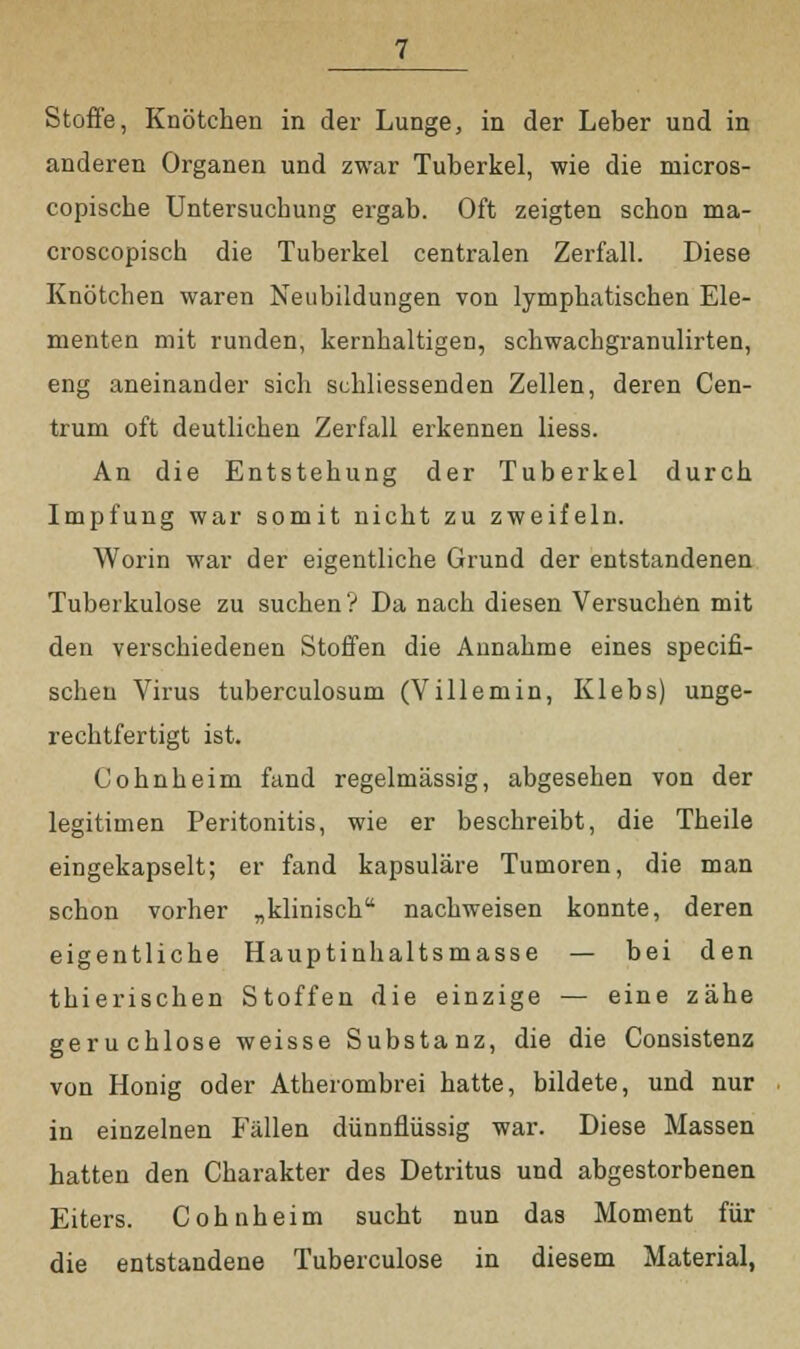 Stoffe, Knötchen in der Lunge, in der Leber und in anderen Organen und zwar Tuberkel, wie die niicros- copische Untersuchung ergab. Oft zeigten schon ma- croscopisch die Tuberkel centralen Zerfall. Diese Knötchen waren Neubildungen von lymphatischen Ele- menten mit runden, kernhaltigen, schwachgranulirten, eng aneinander sich schliessenden Zellen, deren Cen- trum oft deutlichen Zerfall erkennen Hess. An die Entstehung der Tuberkel durch Impfung war somit nicht zu zweifeln. Worin war der eigentliche Grund der entstandenen Tuberkulose zu suchen ? Da nach diesen Versuchen mit den verschiedenen Stoffen die Annahme eines specifi- schen Virus tuberculosum (Villemin, Klebs) unge- rechtfertigt ist. Cohnheim fand regelmässig, abgesehen von der legitimen Peritonitis, wie er beschreibt, die Theile eingekapselt; er fand kapsuläre Tumoren, die man schon vorher „klinisch nachweisen konnte, deren eigentliche Hauptinhaltsmasse — bei den thierischen Stoffen die einzige — eine zähe geruchlose weisse Substanz, die die Consistenz von Honig oder Atherombrei hatte, bildete, und nur in einzelnen Fällen dünnflüssig war. Diese Massen hatten den Charakter des Detritus und abgestorbenen Eiters. Cohnheim sucht nun das Moment für die entstandene Tuberculose in diesem Material,