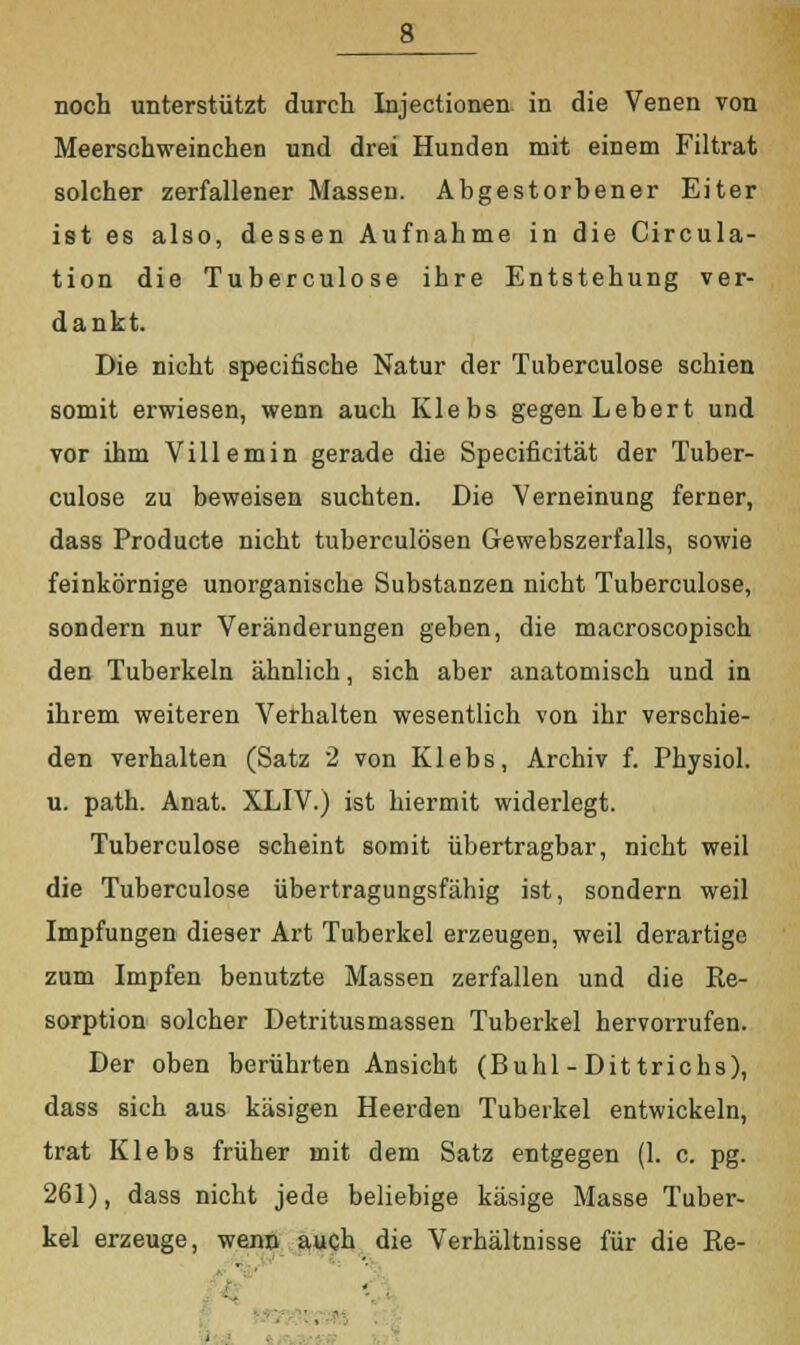 noch unterstützt durch Injectionen in die Venen von Meerschweinchen und drei Hunden mit einem Filtrat solcher zerfallener Massen. Abgestorbener Eiter ist es also, dessen Aufnahme in die Circula- tion die Tuberculose ihre Entstehung ver- dankt. Die nicht specifische Natur der Tuberculose schien somit erwiesen, wenn auch Klebs gegen Lebert und vor ihm Villemin gerade die Specificität der Tuber- culose zu beweisen suchten. Die Verneinung ferner, dass Producte nicht tuberculösen Gewebszerfalls, sowie feinkörnige unorganische Substanzen nicht Tuberculose, sondern nur Veränderungen geben, die macroscopisch den Tuberkeln ähnlich, sich aber anatomisch und in ihrem weiteren Verhalten wesentlich von ihr verschie- den verhalten (Satz 2 von Klebs, Archiv f. Physiol. u. path. Anat. XLIV.) ist hiermit widerlegt. Tuberculose scheint somit übertragbar, nicht weil die Tuberculose übertragungsfähig ist, sondern weil Impfungen dieser Art Tuberkel erzeugen, weil derartige zum Impfen benutzte Massen zerfallen und die Re- sorption solcher Detritusmassen Tuberkel hervorrufen. Der oben berührten Ansicht (Buhl-Dittrichs), dass sich aus käsigen Heerden Tuberkel entwickeln, trat Klebs früher mit dem Satz entgegen (1. c. pg. 261), dass nicht jede beliebige käsige Masse Tuber- kel erzeuge, wenn auch die Verhältnisse für die Re-