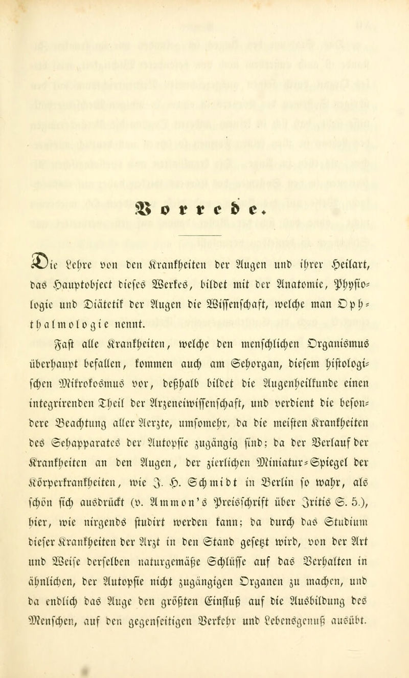 xJtc Vebre öon ben Äranfbetten ber 2lugen unb ibrev £eüart, baS £auptobjiect fctefcö SBerfeö, bilbet mit ber Slnatomie, 9H>9Jto* legte unb 2)iätetif bev 2lugen bte äöiffcnfa)aft, welche man Dpi}* tbatmoto gie nennt. gafl alte Äranfyetten, tvefa)e ben menfa)tia)en Organismus überhaupt befallen, fommen aua) am ©eb^organ, biefem fuftologi* fa)cn SWtfrofoömuö öor, bef?l?alb tulbet bte Slugenbeilfunbe einen integrirenben £beif ber 2Ir$eneiit>iffenfa)aft, unb $>erbient bte befon? bere 33eaa)tung aller Steinte, umfomefir, ba bte meiften Äranfljeiten beS @el)apparateß bev 2lutopfte jugängig ftnb; ba ber Verlauf ber Äranfbeiten an ben 2Iugen, ber jierlicljen 2Dciniatur*©pieget ber üörpevfranfbetten, nue 3- $■ ©djrntbt tu 23ertin fo wafyv, als fa)en ftd; ausbrücft (v>. Slmmon'S ^reisfcfjrift über 3ntiS @. 5.), bier, rote nirgenbS ftubirt werben fann; ba bura) baS ©tubt'um biefer ftranflmten ber Slrjt tu ben ©taub gefegt ttu'rb, »on ber Slrt unb SQSeife berfelben naturgemäße ©a)tüffc auf baS Schatten in äbnlicbcn, ber Slutopfte nta)t jugängigen Organen 31t maa)cn, unb ba enbltd) baS Sluge ben größten Einfluß auf bte 2luSbilbung beS 9J?enfa)en, auf ber. gegenfeitigen SBcrfcbr unb Lebensgenuß ausübt.