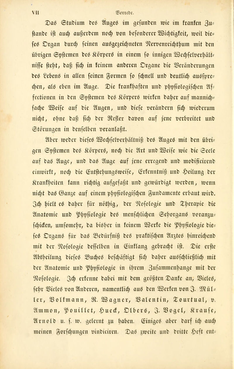 VII SBortrte. Da3 ©tubium beö Sluges im gefunden wiz im franfen 3«s ftanbc ift aua) aufjerbem noa) »on befonbercr SOßidjtigfeit, tt>ett bie* feö Organ bura) feinen ausgezeichneten ^erüenvcto)t^um mit ben übrigen @i;ftemen beS ÄorperS in einem fo innigen 2jSecf>fetx>er^ätt- niffe ftebj, bafj fia) in feinem anberen Organe bie SBeränberungen be$ Sebenö in allen feinen formen fo fa)nett unb beutlia) auöfpre* a)en, alä eben im 5lnge. Sie franff;aften unb pln;>ftologifa)en 2lf= fccttonen in ben ©pftemen beö Jlötpers wirfen baf>er auf mannid;- faa)e SBeife auf bie Slugen, unb biefe »eränbern fia) wieberum nia)t, ofme ba$ fia) bcr O^efler baoon auf jene verbreitet unb Störungen in benfetben veranlaßt. Slber Weber biefeö 2ßea)feft>erl)ältnif} fceö Slugeä mit ben übri* gen ©pftemen beö ÄörperS, nea) bie 2Irt unb SOSetfe U)ie bie Seele auf baö 2luge, unb ba3 2luge auf jene erregenb unb mobiftcirenb einwirft, noa) bie Grntftelmngöweife, (Srfenntnifj unb Reifung ber &ranf(;eiten fann ria)tig aufgefaßt unb gcwürbigt werben, wenn nidjt ba$ ©anje auf einem pfn;fwfogifa)en g-unbamente erbaut wirb. 3a) bjelt t$ bafjer für notfng, ber 9^ofofogie unb £f>erapie bie Slnatomie unb $fn;ftoIogie beö menfa)tia)en ©eborganö ooranju* fa)iden, umfome^r, ba biet;er in feinem Söcrfe bie ^3l)i)fiofogie bie* feä Organa für baö 23ebürfnifj beö praftifd;en 2lrjteö f>inrcia)enb mit ber ^ofolcgie beffcfbcn in ©inflang gebracht ift. Sie erfte 2lbtf;ei(ung biefeä 5öuct)eö bcfa)äftigt fia) batycr auöfa)liefjtia) mit bcr Anatomie unb *pfn;fto(ogie in ü;rem 3»^wmcnbange mit ber ^ofotogie. 3a) erfenne babei mit bem größten Saufe an, Zieles, fef;r SSieteö »on Ruberen, namentlia) auä ben SBcrfcn t-on 3- tylüU (er, 23olfmann, dl. Söagner, SSaUntin, £ourtuat, x>. Slmmon, ^ouiHct, £uecf, DtbcrS, 3- 25ogcf, traufe, Slrnclb it. f. w. geternt ju babcn. @inige$ aber barf ia) aua) meinen gorfa)ungcn tnubiciren. Saö jweitc unb brittc £cft cnt?