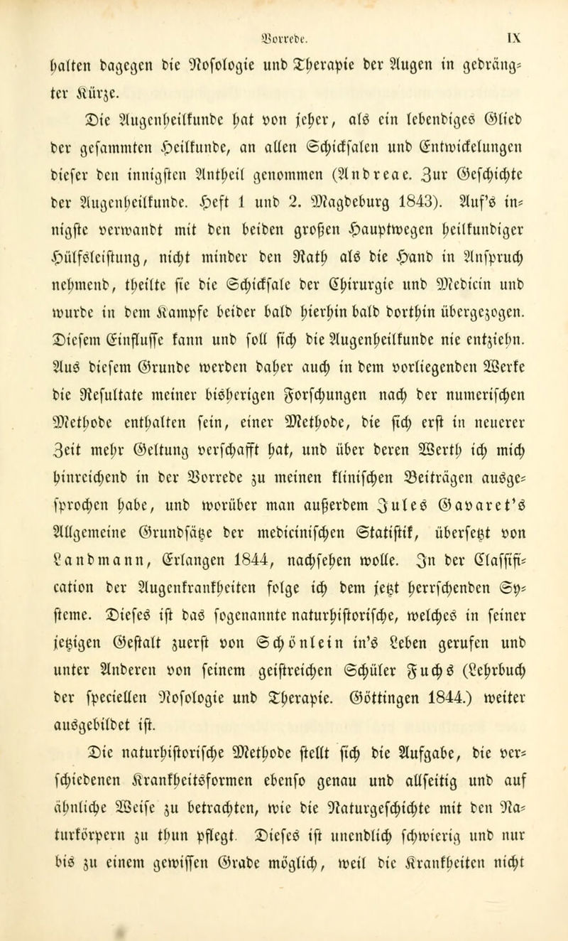 Imlten bagcgen bie 9?ofoloßie unb Xtytxapk ber klugen in gebräng* ter Aiürje. 2)ic Stugenfjetffunbe l>at t>on ][c^cr, alg ein lebenbiges ©lieb ber gefammten £>cilfunbe, an allen 6d)idfalen unb Gnttwirfelungcn biefer ben innigften ?lntl)cil genommen (Stnbreae. 3ur ©efd)id)te bev Slugcnbeilfunbe. £eft 1 unb 2. sD?agbeburg 1843). 2luf$ in* nigjtc uerwanbt mit ben beiben großen £auptwegen tyeüfunbiger £utlfelciftung, nid)t minbev ben Slaty aU bie £anb in §lnfpru<£ nebmenb, t^etfte fte bie ©dn'dfale ber ßlrirurgie unb 9)iebictn unb würbe in bem Kampfe beiber balb l;ierlrin balb borten übergewogen, liefern (Jinfluffe fann unb folt fia) bie 2Jugenl>eilfunbe nie entjiebn. 2lu£ biefem ©runbc werben bafjer aud) in bem öorliegcnben Sßerfe bie 9tefultate meiner bisherigen $orfd)ungen nad) ber numerifd)en 9)ictbobe enthalten fein, einer SDietlwbe, bie fid) erjt in neuerer 3tit mel;r ©eltung üerfd)afft fjat, unb über beren 2Bertb id) mid) binrctdjenb in ber 33orrebe $u meinen flinifd)en ^Beiträgen auöge* fprod)cn tyabc, unb worüber man aufjerbem 3ule6 @ar>aret'ö 2ll(gemcine ©runbfä^e ber mebicinifa)en <Stati\üt, überfeijt »on Sanbmann, Erlangen 1844, nad)fel)en wolle. 3 ber Cttafftft* cation ber 21ugcnfranf(mtcn folge ia) bem jie^t l?errfd)enben @9* fteme. £>iefe£ ift ba3 fogenannte naturfn'ftorifdje, wetd)cö in feiner je&igen ©eftalt juerft twn @d)öntetn in'$ Seben gerufen unb unter Säuberen r»on feinem geiftreid)en ©d)üfer gud)3 (Scfjrbud) ber fpecielten sJ?ofologie unb Stperapte. (Söttingen 1844.) weiter auögebilbet ift. £)ie naturbiftorifdje Üfletlwbe ftellt fio) bie Aufgabe, bie »er* fd)iebenen Äranfbeitöformen ebenfo genau unb allfettig unb auf äbnfid)e 2Seife ju betrachten, vok bie 9caturgefd)id)tc mit ben 9ca= titrfbrpern ju tbnn pflegt. £)iefc$ ift unenblid) fd)wierig unb nur biä 51t einem gewiffen ©rabe möglid), weil bie ßranfbeiten nid)t