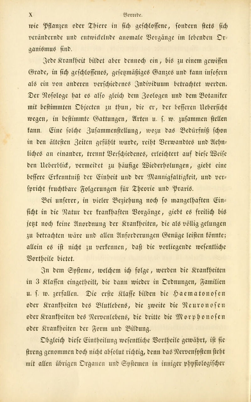 mt ^Pffanjen ober Safere tu fia) gefcfytoffene, fonbern ftetä ft'cf> «eränbewbe unb entwirfeinte anomale Vorgänge im lebenbeu Or- ganismus ft'nb. 3ebe Äranffjeii btlbet aber bennoa) ein, hiß ju einem gcmiffen ®rabc, in fia; gefd)foffenes, gefe^mäfiiges ©anjee nnb fann infofern als ein von anberen yerfdn'ebcneS 3nbioibuum betrachtet werben, ©er 9?ofotoge hat es atfo gleia) bem 3oologen nnb bem 33otanifer mit beftimmten £>bjecten ju tfntn, bie er, ber befferen Ueberftajt wegen, in beftimmte ©attungen, Strien u. f. w. pfammen freiten fann. Gnnc fo!a)e 3ufammcnftcl(ung, woui bas ©ebürfmß fa)on in ben ätteften 3eiten gefügt würbe, reifjt 23erwanbtes nnb 2lel;n* tia)eS an einanber, trennt 23erfd;iebenes, erleichtert auf biefe SOSetfe ben iteberblicf, oermeibet ju fjäuftge Sßieberbotungen, giebt eine beffere Grrfenntmjj ber Qmtjjett unb ber sD?annigfalttgfeit, unb »er* fyria)t fruchtbare gotgerungen für £l)eorie unb ^raris. 33ei unferer, in öicter ^ejiefmng noa) fo mangelhaften din* fta)t in bie 9?atur ber franff>aften Vorgänge, giebt es freilia) hiß jie£t nod) feine Slnorbnuug ber tranfpeiten, bie als obltig gelungen 3U betrachten wäre unb alten 2lnforberungen ©enüge leifien fönnte; aUtin es ifi nia)i 511 oerfennen, bafj bie »orliegenbe wefenttia)e 25ortI>eile hiettt. 3n bem @t;fteme, welchem ia) folge, werben bie tranfljeiten in 3 Maffen eingeteilt, bie bann wieber in Orbnungen, gamiüen u. f. w. jerfatlen. £)ie erfte klaffe bitben bie £aematonofen ober Äranffmtcn beS 33lutfebens, bie tfvtite bie 9ceuronofen ober $rann)eiten bes D'tocntebens, bie britte bie SKorp^onofen ober &ranff>eiten ber $orm unb 23itbung. Dbgleia) biefe <£int(;ei(ung wefentftajc 33ortbcilc gewährt, ift ftc ftreng genommen boa) nia)t abfotut richtig, benn bas 9cerocnfi;ftcm fielet mit alten übrigen Organen unb ©pftemen in inniger p^ftotogifd;cr