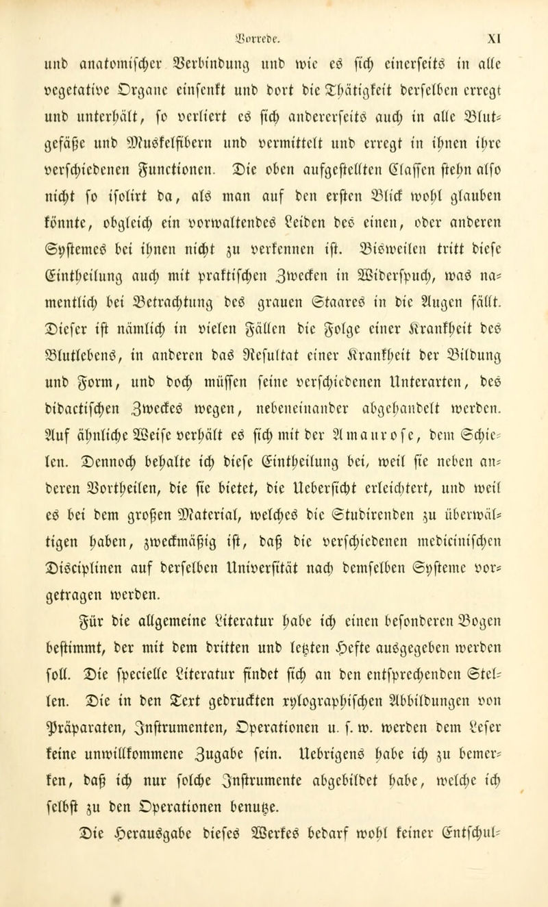 unb attaromtfcf>« SerWnbtmg unb wie e3 fta) cinerfeitö in alle vegetative Organe etnfenft unb bort bie £bätigfeit berfetben erregt unb unterhält, fo vcvttert c£ fieb anbererfeitö and) in alle 23lut* gefäße unb §Df«öfelftfcevn unb »ermittelt unb erregt in ifmen ibre vcrfd)icbcncn Functionen. £)ie oben aufgehellten klaffen ftebn alfo nia)t fo ifotirt ba, atö man auf ben erften 23tid tvobt glauben tonnte, obgleid; ein vormattenbeö Seiben bee einen, ober anberen ©Vftemeö Wi ibnen nicfyt ju verfennen ift. Bisweilen txitt biefc Güintbeitung and) mit praftifdjeu 3^crfen in Söibcrfvud;, wad na* mentlia) bei Betrachtung bcS grauen ©taareS in bie 2lugen fällt. 2)iefer tfi nämtieb in vielen gälten bie golge einer ftranfbeit beS 33tutteben3, tu anberen baS Üiefultat einer Äranfbeit ber 33i(bung unb gorm, unb bod; muffen feine verfebiebenen Unterarten, bes bibactifcfyen 3wecte3 wegen, nebeueiuanber abget;anbett werben. 2luf äl;ntia)e SBeifc »erhält eS fia) mit ber Slmaurofe, bem ©Rie- ten. £>ennocb begatte ia) biefc (£intbeitung bei/ weil fie neben an- beren Söortbeilen, bie fie hktet, bie Ueberficbt erleia)tert, unb weil e£ hü bem großen Material, welcbeS bie ©tubirenben $u überwäl* tigen baben, jwedmäfng ift, baß bie verfebiebenen mebicinifd;cn £)i£civlinen auf berfetben Univerfität nad; bemfelben ©t)fteme vor* getragen werben. §ür bie allgemeine Literatur t;abe icb einen befonberen Bogen beftimmt, ber mit bem britten unb legten £efte ausgegeben werben foll. 2)ie fpecielle Literatur ftnbet ftcb an ben entfprea)enbcn ©tei- len. Die in ben Stert gebrueften n;lograpbifd;en Stbbilbungen von Präparaten, ^«f^untenten, Operationen u. f. w. werben bem l'efer feine unwiltfommene 3ugabe fein. UebrigenS fmbe ia) $u bemer? fen, baß ia) nur fotebe ^nftrumente abgebilbet hahe, wetdjc ia) fclbfi ju ben Operationen benu^e. £»ie Verausgabe biefeö SßerfeS bebarf wobl feiner (Sntfcbul'