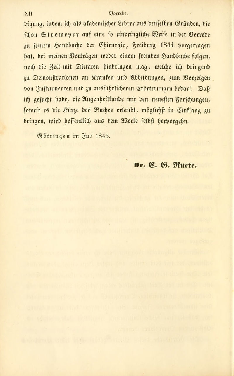 btgung, inbem i<i> aU afabemifa)er £ef>rer au$ benfetben ©rünben, bie fd)on ©trome^er auf eine fo einbringtia)e SBetfe in ber $orrebe ju (einem .!panbbua)e ber <5|)irurgte, $teiburg 1844 vorgetragen tyat, bei meinen Vorträgen webet einem fremben £anbbua)e folgen, noa) bie 3^tt mit ©ietaten Einbringen mag, mela)e ia) bringenb ju 2)emonftrationen an ftranfen unb Slbbilbungen, jum Sßorjeigen »on 3nftrumenten unb ju ausführlicheren Erörterungen bebarf. 2)aß td) gefua)t t;abe, bie 2lugenf?eitfunbe mit ben neueren $orf$ungen, fomeit e$ bie Äürje be6 23ua)e6 erlaubt, möglich in Einftang $u bringen, wirb Ijoffenttia) clu$ bem SQSerfe fetbft ^eroorgelm. ©ottingen im 3uli 1845. »r. <£, <$K SWuete.