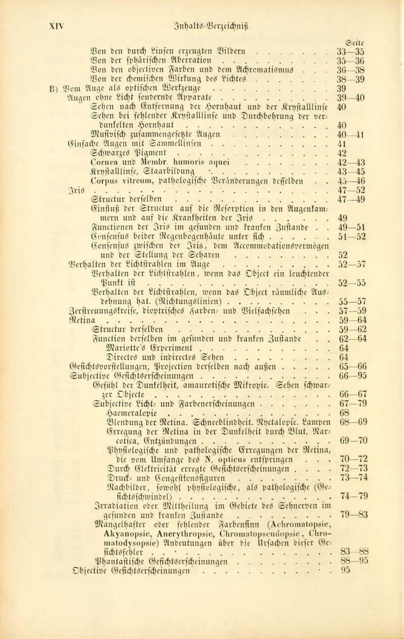 Seite 4-8on ben bnrd) l'tnfcn erzeugten 33i(bern ....... 33—35 93on ber fpljarifcljen Aberration . 35—36 3Jon ben objeetioen Farben unb bem SWjromatiSmug . . . 36—38 $on ber djemifdjen Sßtrfung beö £icf/te3 38—39 B) SSom Auge als optifd)en 2ßerf$euge 39 Augen oi)m SHcfyt fonbernbe Apparate . 39—40 ©cfjcn nact) Entfernung ber .dornfmut unb ber ÄröftalUinfe 40 @er/en bn fefytcnber Ärpftaüfinfe unb Durchbohrung ber »er* bunfeften ^ornl)aut 40 9Jiuftttifct> jufammengefe^te Augen 40—41 Einfache Augen mit SammeUinfen 41 @d)h.mr5e3 Pigment 42 Cornea unb Membr. humoris aquei 42—43 ÄrpjtalUinfe, ©taarbilbung • . 43-45 Corpus vitreum, patfjotogtfcbe 'öeränberungen beffelben . . 45—46 3viö 47—52 ©truetur berfelben 47—49 Einfluß ber ©truetur auf bie 9?eforption in ben Augeitram; mern unb auf bie jtranf&eitcn ber Sriö 49 Functionen ber Sviö im gefunben unb franfen 3«ftanbe . . 49—51 (Sonfenfuei beiber {Regenbogenhäute unter ftd) 51—52 Eonfcnfutf jtotfdjen ber Ssris, bem Accommobation3ttermögen unb ber Stellung ber ©etjaren 52 «Behalten ber Stdjtftratjten im Auge 52—57 Skrfyaften bev Sicfytftrafyten, wenn baö Object ein teucr/tenber «ßunft ift 52—55 Serratien ber 8td)tftralj(cn, wenn baö Object räumliche Auö; be^nung fyat. (9tidjtung3ttnierc) 55—57 Berftreuungsfreife, bioptrifd)eö färben-- unb SBielfadjfeljen . • . 57—59 Retina 59—64 ©truetur berfelben 59—62 Function berfelben im gefunben unb Franfen Buftanbe . . 62—64 SDtariotte'ö Erpertment 64 5)irecteö unb inbirecteö ©efyen 64 @eftd)t<3yorfteüungen, Sßrojection berfelben nad) außen 65—66 ©ubjectbe ©efidjtSerfdjetnungen 66—95 ©efüb/t ber SDunfefljett, amaurctifd)e SRifropie. ©efjen febmar-- jer Dbjecte 66—67 ©ubjeetwe £id)t; unb §arbencrfd)cinungen ....... 67—79 ^»aemerafoipie 68 SJtenbung ber Otettna. ©cfjneebünbijeit. 9<pctafopfe. Sampen 68—69 Erregung ber üietina in ber SÖunfefljeit burd) 33fut, $Jiar- cotica, (Stttjünbungen • 69—70 ^f)pftotogifcf)e unb patf)ologifd)e Erregungen ber (Retina, bie com Umfange beö N. opticus entfpringen . . . 70—72 £>urd) Eleftricitat erregte ©efic^töcrfcfceinungen .... 72—73 ©ruef-' unb Eongefttont?figuren 73—74 Stacbbilbcr, fotoolji pf>pfiologifd)e, als pattjotogifebe (®e; ftd)te!fctniuitbel) . . . .' 74-79 Srrabiation ober SKttt^eitung im ©ebiete beö ©ebneren im gefunben unb franfen 3ujianbe . 79—83 Mangelhafter ober fefylenber Farbcnftnn (Achromatopsie, Akyanopsie, Anerythropsie, Chromatopseudopsie, Chro- matodysopsie) Anbeutungen über bie Urfadn-n biefer ©e- ftefttöfefder ......... . . ' 83-88 W)antaftifd)e ©eftcbttfcrfcbcinungen 88—95 •Cbjectivu' ®efid)teierfd;cinungcn • . 95