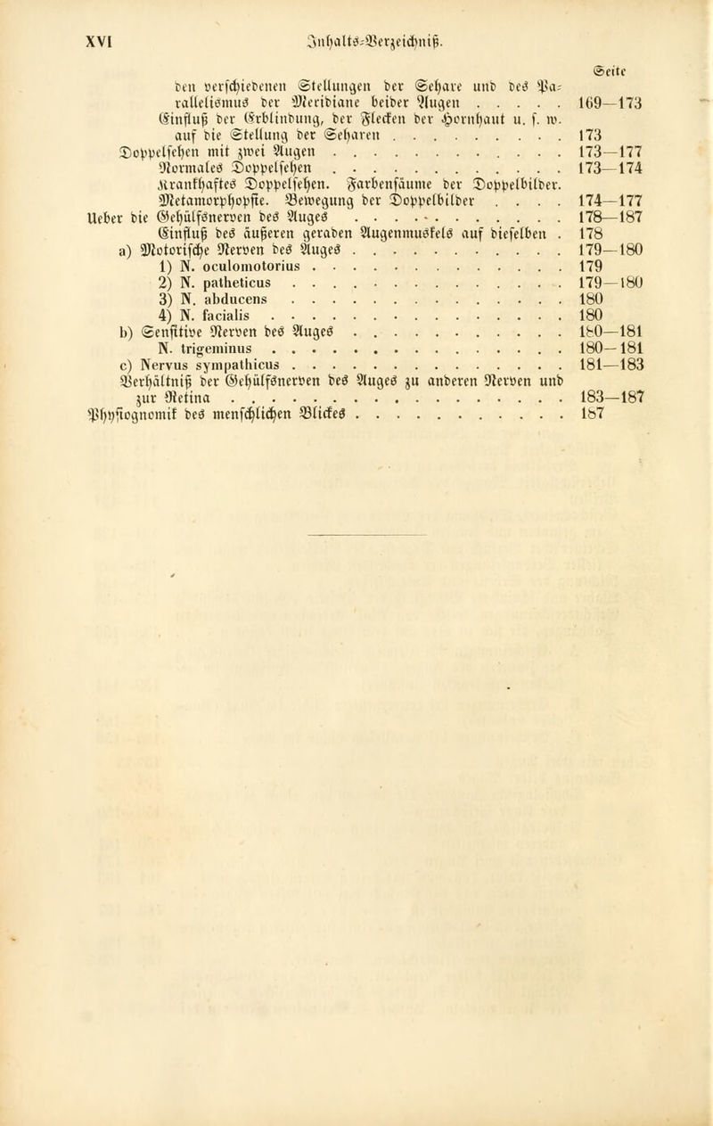 Seite beu »erfdjiebenen (Stellungen bei- ©efyave unb beö 5ß<u ralleltömuö ber SWecibtane beiber klugen 169—173 (Sinfiufj ber (Srbltnbung, bei Surfen bev ^pornfjaut u. f. w. auf bte Stellung ber Sefyaren 173 £)oypelfet)en mit jttei Singen 173—177 91orma(eö £)0ppelfel)en 173—174 ■Hranffyafteö 35oppelfefyen. giatfcenf&ume bev 3)oppelbilber. üWetamorpljopjte. Bewegung ber 2)oppelbilber .... 174—177 lieber bte @eb,ülföneruen beö 5lugeö .... - 178—187 (Sinfluf bee? äußeren geraben Slugenmusfelö auf biefelben . 178 a) «Wotorifc^e Statten beö Singet 179—180 1) N. oculomotorius 179 2) N. patheticus 179-180 3) N. abducens 180 4) N. facialis 180 b) ©enfttitte Nerven beö §lugeö lbO—181 N. trigeminus 180—181 c) Nervus sympathicus 181—183 a3erb,ältnif3 ber ©e^iilfönerPen beö 3lugeö ju anberen Sieroen unb jur Öktina 183-187 ^fynftognomif beö menfdjlicfyen SSticfeö Ib7