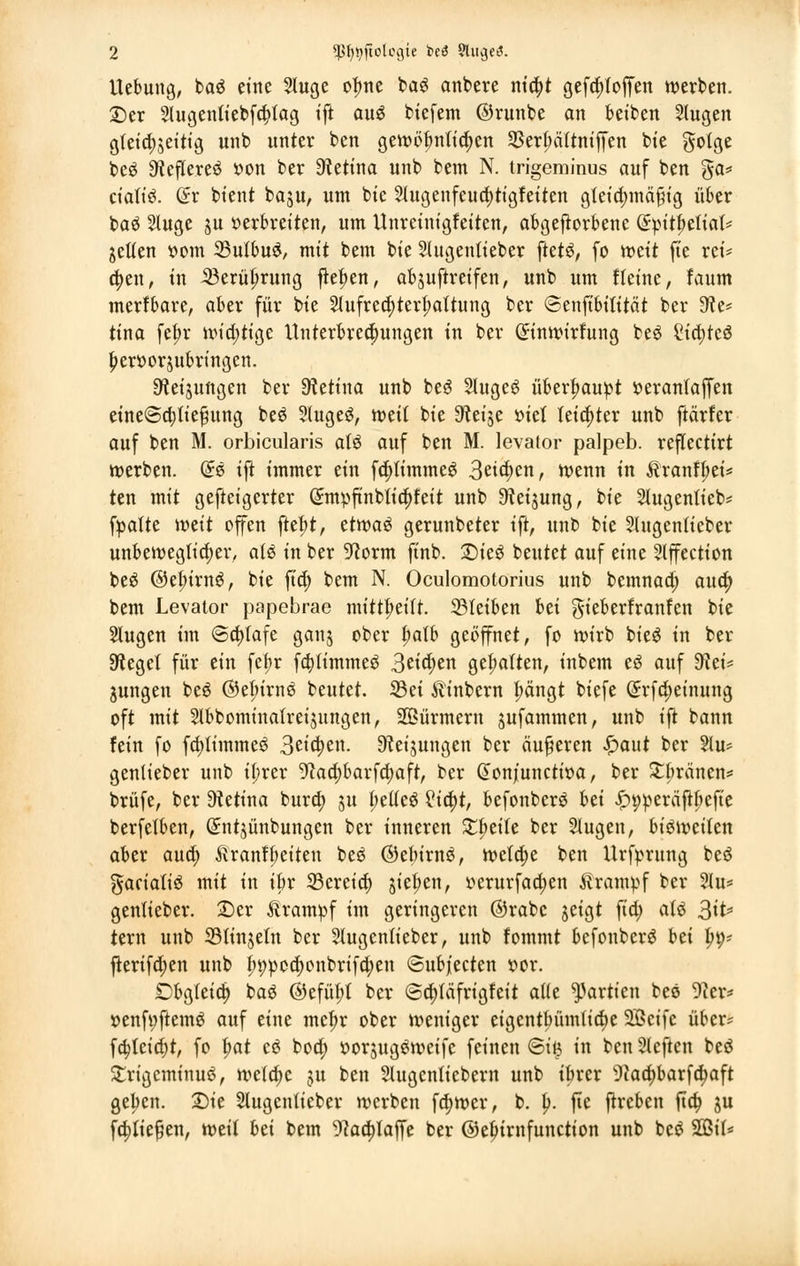 Uebung, baä eine 2luge ofme bag anbete nia)t geftfrtoffen werben. £)er 2lugentiebf$fag tft au$ biefem ©runbe an beiben 2lugen gleichzeitig unb unter ben gewöfmtidjen 93er6ättntfTen bie gotge beö 9ftefltereö oon ber Retina unb bem N. trigeminus auf ben ga* cialiö. (£r btent baju, um bie 2tugenfeua)tigfeiten gleichmäßig über baö 5luge ju »erbretten, um Unrcinigfeiten, abgeworbene dpit^tiiaU jetfen »om 35u(bu£, mit bem bie Slugentieber ftet£, fo mit fie rei- ben, in ißerüfmtng fielen, abjuftreifen, unb um tleine, faum merfbare, aber für bie 2tufreä)terf;aftung ber ©enftbitität ber 9?e* tina fe^r wichtige Unterbrechungen in ber (£inwirfung be$ Stcfyteö ^erüorjubringen. Weisungen ber Retina unb be6 StugeS überhaupt »eranfaffen eine<3a)tie^ung beS 2luge£, votil bie S^etje r»iet leichter unb ftarfcr auf ben M. orbicularis aU auf ben M. levator palpeb. reflectirt werben. Grs ifi immer ein fa)timme$ 3eicf>en, wenn in &ranff;et* ten mit gefteigerter Gi:mpftnbtia;feit unb ^teijung, bie Slugentieb* fpatte mit offen ftet;t, ttwxü gerunbeter ift, unb bie Slugentteber unbeweglicher, aU in ber 9corm finb. £)ie$ beutet auf eine Slffection beö ©efurng, bie ft'a) bem N. Oculomotorius unb bemnaa; aua) bem Levator papebrae mitteilt. 23Ieiben hti gieberfranfen bie Slugen im @a)tafe gan$ ober t;atb geöffnet, fo wirb bie$ in ber 9teget für ein fefjr fa)tt'mme3 3eid;en gehalten, inbem e$ auf 9?ei* jungen beö ©efn'rnö beutet. 33ei Ätnbern f;ängt biefe ßrfa)einung oft mit 5lbbomina(reijungen, Stürmern sufammen, unb ift bann fein fo fa)iimmeö 3eicf)en. Drehungen ber äußeren £aut ber Hu* gentieber unb tprer 9caa)barfa)aft, ber donjunctwa, ber £bränen= brüfe, ber Dtetina bura) ju bettet £ia)t, befonberö hti £>9peräftfiefte berfetben, ©ntjünbungen ber inneren Streite ber 5tugen, biöweifen aber aua) ftranfbetten beö ©ebirnS, wefa)e ben Urfyrung beö gacialiö mit in ibr 33ereia) sieben, oerurfaa)en Krampf ber 2tu* genlieber. £)er Ärampf im geringeren ©rabc jeigt fia) aU %it> tern unb 33linjeln ber 5lugentieber, unb fommt befonberö bei fyy* jterifä)en unb Jwpecfyonbrifcfyen <3ubjiecten »or. Obgleich baS ©efüfrt ber ©a)läfrigfeit a((e Partien beö 9?er* oenfi;ftem3 auf eine mejw ober weniger eigentbümtia)e 2Bcife über? fa)tcirf)t, fo f>at e6 boa) öor$ug$weife feinen ©i£ in ben tieften beö £rigcminu$, welche ju ben Slugcntiebern unb tbrer 9taa)barfä)aft gelten. 2)ie Slugenlieber werben fd)wer, b. \). fie frreben fta) ju fließen, weit Ui bem -)kä)laffe ber @el)irnfunction unb be$ 2ßil*