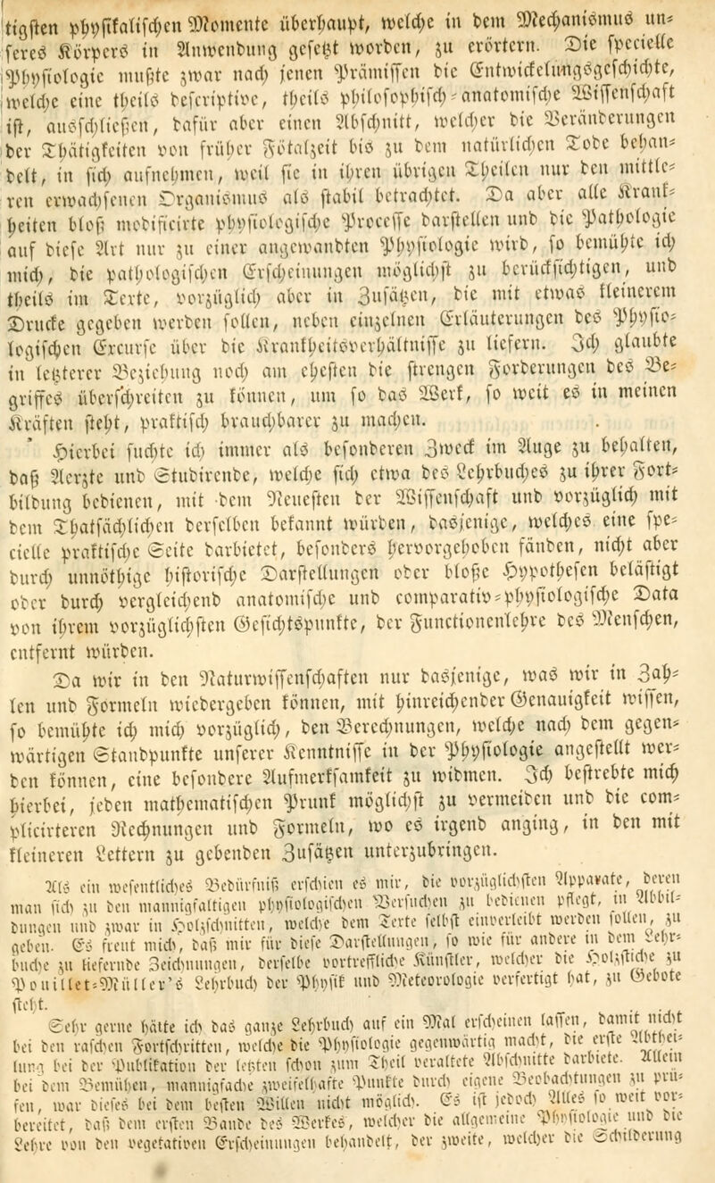 ttgften ^jffoHfd&en Momente überlaufet, welche in bem 2We#amdnut$ im* fereS SörperS tu SInmcnbuug gefegt worben, 51t erörtern. Sie fpcctelle gtypftotogie muf?te jwar nad; jenen ^rämiffen bie entwtrfelimgögcfdjidjte, nu-td)c eine tbcilö bejirtytfoe, tyeiW ^ttofo^tf^Ätomtfte Sßtf[cnfd;aft tjt, aWftt;(te#en, bafür aber einen Sl&fönitt, wetzet bte SBeränberungen ber STbätigfeitcn von früher götatjdt bt« 511 bem natürlichen £obc bebau* bell, in fid? aufnehmen, meil ft'c in tbren übrigen ^bcilcn nur ben mittle* ren eewadpfenen Drganiarau* oft ftabil betrachtet. Sa aber alle Sranf* betten blof; mebifieirte vb);fiolegifd)c ffcwefft barftetlcn unb bie ^atljotogte auf biefe Hrt nur ju einer angemanbten ^ln;fiologic nuvb, fo bemübte iri; mtd;, bie vatbelogticbcn (h-|d;emungcn mbglidjft 511 bcrürffid;tigcn, unb tbeilö im Ztxtt, vorjüglid; aber in guföften, bie mit äwaz fleinercm Srucfe gegeben werben fottefr, neben ctn$cluen Erläuterungen beß ^9JtO* fogifdjcn Qfocurfe über bie iiranfbeitevabättniiTc 51t liefern. 3d) glaubte in teuerer 33ejtef)img noa) am elften Ut ftrengen gorberungen bes 23e* griffet überf'd;retten 31t tonnen, um fo baö SBerf, fo mit eö in meinen ftt&ftrn fiept, prafttfd; braua)barcr ju mad;cu. hierbei fud)te ia) immer aU befonbereu 3md im Sluge 51t befmlfcu, bafj Slcrjte unb Stubircnbc, wetd;c ftd; ctma bco 8c&rbud;e$ $u iljrer ftort* bilbuug bebtenen, mit bem 9?enejten ber 2BtfW#aft unb »orjügltd; mit beut ££atfä$ttd)en berfetben kfannt würben, baejenige, mefd;eö eine fpe* eielle feraftifd;c Seite barbietet, befonberö l;er»orgebobcn fänben, nid;t aber burd; unnötbige I;iftorifd;c Sarjtcllungcn ober btofje ^potpefen betäftigt ober burd; *>ergteta)enb anatomifd;e unb comparatfo*»p9Jtotogifc$e Sara von tjjrem vor$ügttcj)ften ©efMfcnnfte; ber ^unctionenTcbre bes ^enfd;en, entfernt würben. Sa mir tn ben 9kturmiffenfd)aften nur baöjentgc, wa$ wir in Bal- ten unb gormcln wiebergeben tonnen, mit fnnreid;enber ©enautgfett wi))en, fo bemühte id) mid) twqüglid;, b*ft Berechnungen, welche nad) bem gegen* »artigen ©tanbpunfte unferer Äenntniffe tn ber *ptn;fto(ogie angefteltt wer* ben tonnen, eine befonbere Slufmcrffainfctt 51t mibmen. 3d> beftrebte mid; hierbei, j'eben matbematifd;cn $runf mög(id)ft ju vermeiben unb bie com* fcttctrteren «Rechnungen unb gormelu, wo es irgenb anging, in ben mit Heineren Vettern 51t gebenben 3ufa§en unterjubringen. 2H<S ein mefenttfcfoeö »ebürfnifi evfd)ien k mir, bie oorjüglidtfen Nppa»ate, bemt man ftd) m ben mannigfaltigen pb»ftologifd)en SÖerfudyen ju bebtenen pflegt, tn Äbbtl* bungen unb mar in £oUfd)nitten, meld)« bem Jevte felbft einverleibt werben rotten, ju neben, d freut mi*, tai; mir für biefe 2)ar(tetamgein fo wie für anbete tn bem iebr* bud)e ut Kefernbe 3eid)nnngen, berfelbe i>orrrefftfd>e 5tiuiftlev, tue(d)ev bte WWW f aUMtiitet'-??iüUev^ 2eb.rbud) ber ^bnfif unb Meteorologie oerferttgt bat, 51t löeoote ftelt. . Sebv gerne hätte td) baö ganje Sebrbud) auf ein Wal erfd)einen tauen, bannt: m*t bei ben rafd)en Sovtfdu-ittcn, meldie bie «Pboftotogte gegentöärttg maeftt, bte ente amgw lun bei ber «ubfttntion ber legten fd)on pim Jm-il oevattete «bfdjnttte barbtete. Meut bei bem oemübeii, manntgfad« -,meifc(l afre fünfte burd) eigene a5eoba*tungen 511 pvu* feu, mar bieü-ö bei bem beflen Eilten nid)t möglid). <$i ift lebod) Jllte» 10 meit oev- bereitet, bafs bem erften ^aute bej Kerfes, meicbev bie aagemetne WDftologtc unb bte 2e^ve oon ben »egetatt»en @rfd)einuugen bebaubelt, ber jroeite, »etdjer bie brtyübevunfl