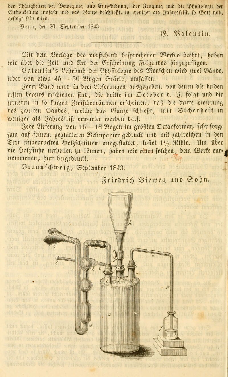 bei* Tätigkeiten ber Bewegung unb Grinpfttibung, bei' Beugung unb tie ^pfiotogie bei- G'iitnntfeüing umfajtt »üb tat ©anje befd)lief?t, in weniger afei 3ahreßfvi(l, fo ©Ott rcill, gefolgt fein wirb. Sern, ben 20. September 1843. @. Valentin. ÜRft beut Vertage be£ vorffebenb befprcd)eneu Sßerfeö beefwt, Reiben wir über bte 3ett unb 2lrt ber (£rfd)einung gfotgenbeS Ijinjujufügen. Säten ttn'ö Lcfirbud) bev ^»fioiogie be£ ?Dcenfd)en wirb jtvet 23änbe, feber von cttva 45 — 50 33ogen Stcirfe, umfaffeit. 3ebev 33anb wirb in brei Lieferungen ausgegeben, von benen bte betben erften bereite erfd;tenen ftub, bie britte im Det ober b. 3. folgt unb bic ferneren in fo furjen 3nufa)enräumen erfd^einen, bajj bie britte Lieferung be$ s weiten SBanbeS, wetd)e baS ©anje fa)iiefjt, mit ©id;erljeit in weniger at3 SabreSfrtft erwartet werben barf. 3ebe Lieferung von IG — 18 33ogen im größten Dctavformat, felw forg* fam auf feinem geglätteten Velinpapier gebrueft unb mit jaHreidjen in ben Zext eingebrurften £of$fd)nitten auSgeftattet, foftet 1% dltttx. Um ü'ber bie ^oijftidje Ortzeiten ju fönnen, Ijaben wir einen fotd)en, bem 2ßerfe ent=| nommenen, fner beigebrueft. - 23raunfci;weig, (September 1843. griebud) $tewcg unb <Sol;ru Mm