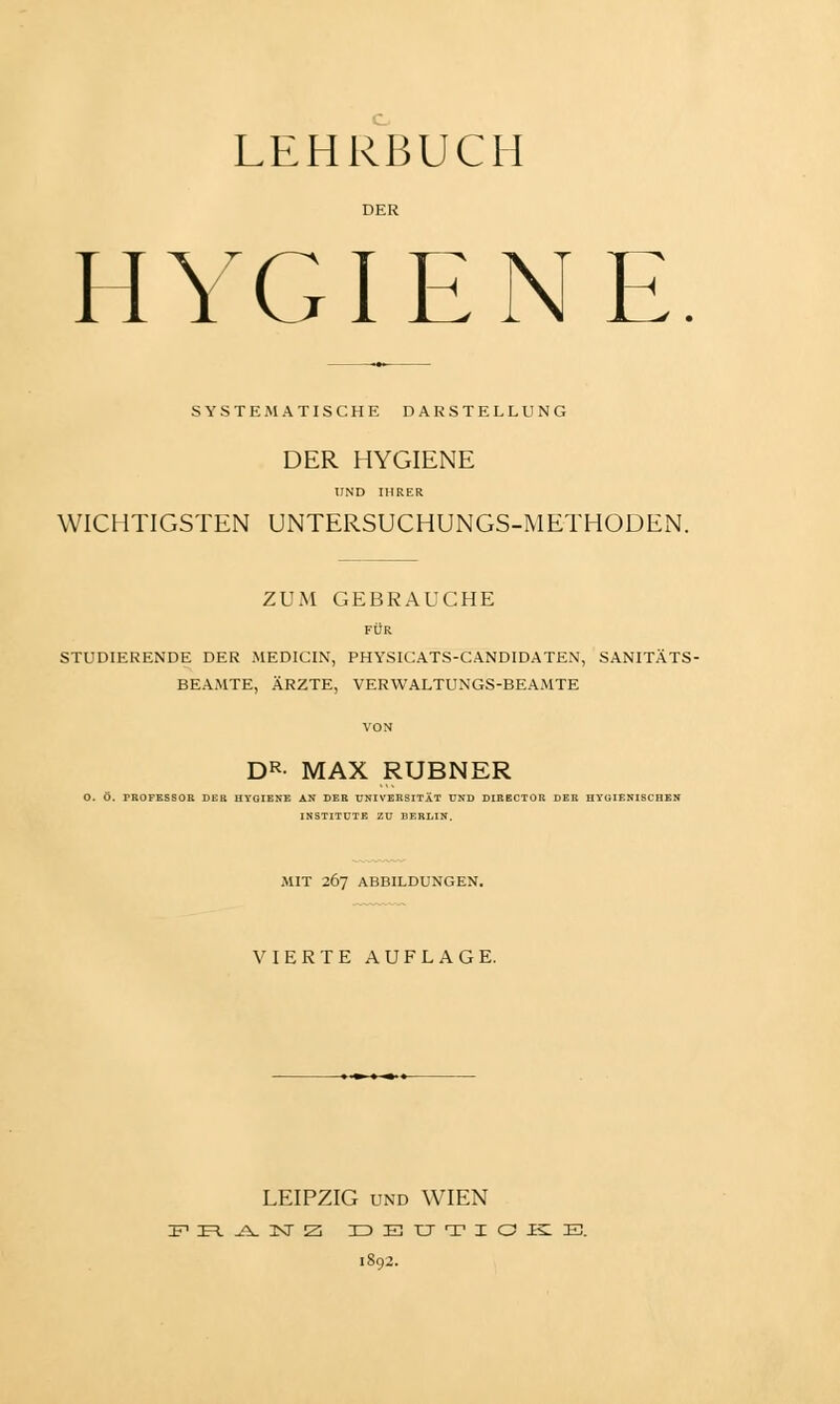 DER HYGIENE SYSTEMATISCHE DARSTELLUNG DER HYGIENE UND IHRER WICHTIGSTEN UNTERSUCHUNGS-METHODEN. ZUM GEBRAUCHE FÜR STUDIERENDE DER MEDICIN, PHYSICATS-CANDIDATEN, SANITÄTS- BEAMTE, ÄRZTE, VERWALTUNGS-BEAMTE DR- MAX RUBNER O. ö. PROFESSOR DER HYGIENE AN DER UNIVERSITÄT UND DIRECTOR DER HYGIENISCHEN INSTITUTE ZU BERLIN, MIT 267 ABBILDUNGEN. VIERTE AUFLAGE. --»■»■» ■»■ ■ LEIPZIG und WIEN IF1 IE=l. ^V 3XT Z ZDETTTIOJECE. 1892.