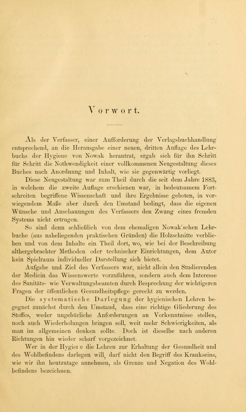 V o r w o r t. Als der Verfasser, einer Aufforderung der Verlagsbuchhandlung entsprechend, an die Herausgabe einer neuen, dritten Auflage des Lehr- buchs der Hygiene von Nowak herantrat, ergab sich für ihn Schritt für Schritt die Notwendigkeit einer vollkommenen Neugestaltung dieses Buches nach Anordnung und Inhalt, wie sie gegenwärtig vorliegt. Diese Neugestaltung war zum Theil durch die seit dem Jahre 1883, in welchem die zweite Auflage erschienen war, in bedeutsamem Fort- schreiten begriffene Wissenschaft und ihre Ergebnisse geboten, in vor- wiegendem Maße aber durch den Umstand bedingt, dass die eigenen Wünsche und Anschauungen des Verfassers den Zwang eines fremden Systems nicht ertrugen. So sind denn schließlich von dem ehemaligen Nowak'sehen Lehr- buche (aus naheliegenden praktischen Gründen) die Holzschnitte verblie- ben und von dem Inhalte ein Theil dort, wo, wie bei der Beschreibung althergebrachter Methoden oder technischer Einrichtungen, dem Autor kein Spielraum individueller Darstellung sich bietet. Aufgabe und Ziel des Verfassers war, nicht allein den Studierenden der Medicin das Wissenswerte vorzuführen, sondern auch dem Interesse des Sanitäts- wie Verwaltungsbeamten durch Besprechung der wichtigeren Fragen der öffentlichen Gesundheitspflege gerecht zu werden. Die systematische Darlegung der hygienischen Lehren be- gegnet zunächst durch den Umstand, dass eine richtige Gliederung des Stoffes, weder ungebürliche Anforderungen an Vorkenntnisse stellen, noch auch Wiederholungen bringen soll, weit mehr Schwierigkeiten, als man im allgemeinen denken sollte. Doch ist dieselbe nach anderen Riehtungen hin wieder scharf vorgezeichnet. Wer in der Hygiei e die Lehren zur Erhaltung der Gesundheit und des Wohlbefindens darlegen will darf nicht den Begriff des Krankseins, wie wir ihn heutzutage annehmen, als Grenze und Negation des Wohl- befindens bezeichnen.