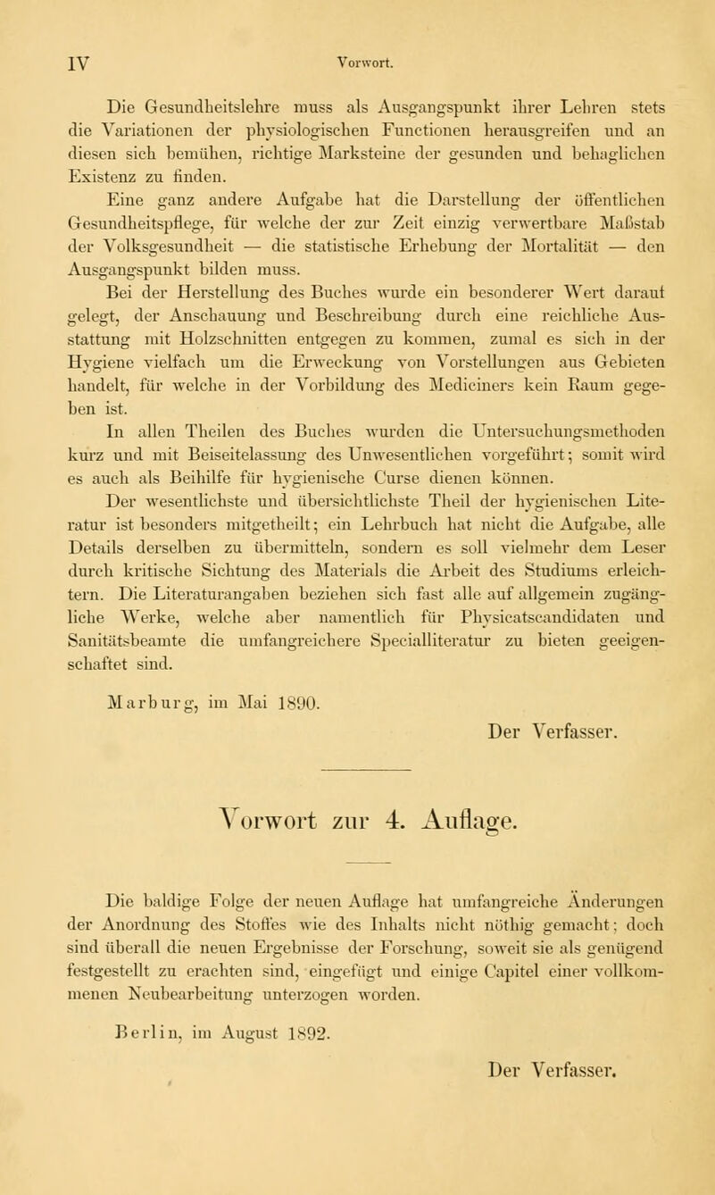 Die Gesundheitslehre muss als Ausgangspunkt ihrer Lebren stets die Variationen der physiologischen Functionen herausgreifen und an diesen sich bemühen, richtige Marksteine der gesunden und behaglichen Existenz zu finden. Eine ganz andere Aufgabe hat die Darstellung der öffentlichen Gesundheitspflege, für welche der zur Zeit einzig verwertbare Maßstab der Volksgesundheit — die statistische Erhebung der Mortalität — den Ausgangspunkt bilden muss. Bei der Herstellung des Buches wurde ein besonderer Wert darauf gelegt, der Anschauung und Beschreibung durch eine reichliche Aus- stattung mit Holzschnitten entgegen zu kommen, zumal es sich in der Hygiene vielfach um die Erweckung von Vorstellungen aus Gebieten handelt, für welche in der Vorbildung des Mediciners kein Raum gege- ben ist. In allen Theilen des Buches wurden die Untersuchungsmethoden kurz und mit Beiseitelassung des Unwesentlichen vorgeführt; somit wird es auch als Beihilfe für hygienische C'urse dienen können. Der wesentlichste und übersichtlichste Theil der hygienischen Lite- ratur ist besonders mitgetheilt; ein Lehrbuch hat nicht die Aufgabe, alle Details derselben zu übermitteln, sondern es soll vielmehr dem Leser durch kritische Sichtung des Materials die Arbeit des Studiums erleich- tern. Die Literaturangaben beziehen sich fast alle auf allgemein zugäng- liche Werke, welche aber namentlich für Physicatscandidaten und Sanitätsbeamte die umfangreichere Specialliteratur zu bieten geeigen- schaftet sind. Marburg, im Mai 1890. Der Verfasser, Vorwort zur 4. Auflage. Die baldige Folge der neuen Auflage hat umfangreiche Änderungen der Anordnung des Stoffes wie des Inhalts nicht nüthig gemacht: doch sind überall die neuen Ergebnisse der Forschung, soweit sie als genügend festgestellt zu erachten sind, eingefügt und einige Capitel einer vollkom- menen Neubearbeitung unterzogen worden. Berlin, im August 1892. 6' Der Verfasser.