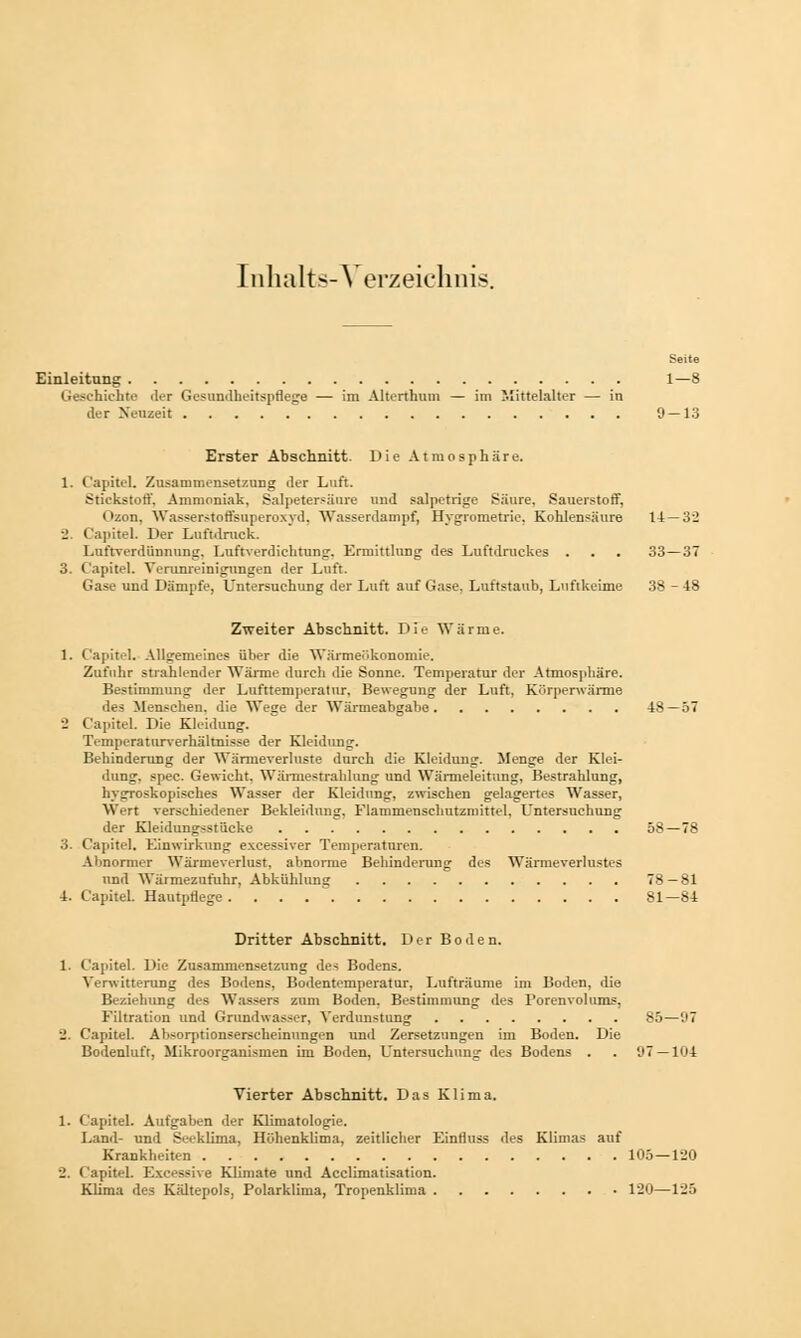 Inhalts-Verzeichnis. Seite Einleitung 1—8 Geschichte der Gesundheitspflege — im Alterthum — im Mittelalter — in der Neuzeit 9 — 13 Erster Abschnitt. Die Atmosphäre. 1. C'apitel. Zusammensetzung der Luft. Stickstoff. Ammoniak, Salpetersäure und salpetrige Säure, Sauerstoff, Ozon, Wasserstoffsuperoxyd. Wasserdampf, Hygrometrie, Kohlensäure 14—32 J Capitel. Der Luftdruck. Luftverdiinnung. Luftverdichtung. Ermittlung des Luftdruckes . . . 33—37 3. C'apitel. Verunreinigungen der Luft. Gase und Dämpfe, Untersuchung der Luft auf Gase, Luftstaub, Luftkeime 38 - 48 Zweiter Abschnitt. Die Wärme. 1. C'apitel. Allgemeines über die Wärmeükonomie. Zufuhr strahlender Wärme durch die Sonne. Temperatur der Atmosphäre. Bestimmung der Lufttemperatur, Bewegung der Luft, Körperwärme des Menschen, die Wege der Wärmeabgabe 48 —57 _ Capitel. Die Kleidung. Temperaturverhältnisse der Kleidung. Behinderung der Wärmeverluste durch die Kleidung. Menge der Klei- dung, spec. Gewicht, Wärmestrahlung und Wärmeleitung, Bestrahlung, hygroskopisches Wasser der Kleidung, zwischen gelagertes Wasser, Wirt verschiedener Bekleidung. Flammenschutzmittel, Untersuchung der Kleidungsstücke 58—78 3. Capitel. Einwirkung excessiver Temperaturen. Abnormer Wärmeverlust, abnorme Behinderung des Wärmeverlustes nnd Wärmezufuhr, Abkühlung 78—81 4. C'apitel. Hautpflege 81—84 Dritter Abschnitt. Der Boden. 1. C'apitel. Die Zusammensetzung des Bodens. Verwitterung des Bodens, Bodentemperatur, Lufträume im Boden, die Beziehung des Wassers zum Boden. Bestimmung des Porenvolums, Eiltration und Grundwasser, Verdunstung 85—97 2. Capitel. Absorptionserscheinungen und Zersetzungen im Boden. Die Bodenluft, Mikroorganismen im Boden. Untersuchung des Bodens . . 97 — 104 Vierter Abschnitt. Das Klima. 1. C'apitel. Aufgaben der Klimatologie. Land- und Seeklima, Höhenklima, zeitlicher Einfluss des Klimas auf Krankheiten 105—120 2. C'apitel. Excessive Klimate und Acelimatisation. Klima des Kältepols, Polarklima, Tropenklima 120—125