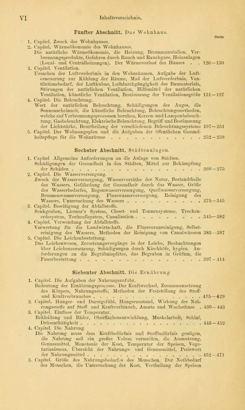 Fünfter Abschnitt. Das Wohnhans. Seite 1. Capitel. Zweck des Wohnhauses. •J. Capitel. Wänneökononiie des Wohnhauses. Die natürliche Wärmeökonomie, die Heizung, Brennmaterialien, Ver- brennungsprodukte, Gefahren durch Rauch und Rauchgase, Heizanlagen (Loeal- und Centralheizungen). Der Wärmeverlust des Hauses . . 120—130 3. Capitel. Ventilation. Ursachen der Luftverderbnis in den Wohnräumen, Aufgabe der Luft- erneuerung zur Kühlung der Räume, Maß der Luftverderbnis, Ven- tilationsbedarf, der Luftkubus, Luftdurchgängigkeit des Baumaterials, Störungen der natürlichen Ventilation, Hilfsmittel der natürlichen Ventilation, künstliche Ventilation, Bestimmung der Ventilationsgröße 131—197 4. Capitel. Die Beleuchtung. Wert der natürlichen Beleuchtung, Schädigungen des Auges, die Sonnenscheinzeit, die künstliche Beleuchtung, Beleuchtungsmethoden, welche aut'Verbrennungsprocessen beruhen, Kerzen- und Lampenbeleuch- tung. Gasbeleuchtung, Elektrische Beleuchtung. Begriff und Bestimmung der Lichtstärke, Beurtheilung der verschiedenen Beieuehtungssysteme 197 — 201 5. Capitel. Der Wohnungsplan und die Aufgaben der öffentlichen Gesund- heitspflege für die Wohnräume 252—259 Sechster Abschnitt. Städteanlagen. 1. Capitel. Allgemeine Anforderungen an die Anlage von Städten. Schädigungen der Gesundheit in den Städten, Mittel zur Bekämpfung der Schäden 260 — 275 2. Capitel. Die Wasserversorgung. Zweck der Wasserversorgung. Wasservorräthe der Natur, Bestandtheile des Wassers, Gefährdung der Gesundheit durch das Wasser. Größe des Wasserbedarfes, Regenwasserversorgung, (^uellwasserversorgung, Brunnenwasserversorgung. Flusswasserversorgung, Reinigung des Wassers, Untersuchung des Wassers 275—345 3. Capitel. Beseitigung der Abfallstoffe. Senkgruben, Liernur's System, Closet- und Tonnensysteme, Trocken- erdesystem, Torfmullsystem, Canalisation 345—382 4. Capitel. Verwendung der Abfallstoffe. Verwertung für die Landwirtschaft, die Flussverunreinigung. Selbst- reinigung des Wassers. Methoden der Reinigung von Canahvässern 383—397 5. Capitel. Die Leicheubestattung. Das Leichenwesen, Zersetzungsvorgänge in der Leiche. Beobachtungen über Leichenzersetzung. Schädigungen durch Kirchhöfe, hygien. An- forderungen an die Begräbnisplätze, das Begraben in Grüften, die Feuerbestattung 397-414 Siebenter Abschnitt. Die Ernährung. 1. Capitel. Die Aufgaben der Nahrangszufuhr. Bedeutung der Ernährungsprocesse. Der Kraftwechsel, Zusammensetzung des Körpers, Nahrungsstotfe, Methoden der Feststellung des Stoff- und Kraftverbrauches 415 — 429 2. Capitel. Hunger- und Durstgefühl, Hungerzustand, Wirkung der Nah- rungsstotfe auf Stört' und Kraftverbrauch, Ansatz und Wachsthum . 430—443 3. Capitel. EinÜuss der Temperatur. Bekleidung und Bäder, Oherrlächenentw ieklung, Muskelarbeit, Schlaf, Drüsenthätigkeit 443-452 4. Capitel. Die Nahrung. Die Nahrung muss dem Kraftbedürfnis und Stoffbedüifnis geniigen, die Nahrung soll ein großes Volum vermeiden, die Ausnutzung. Genussmitfel, Monotonie der Kost. Temperatur der Speisen, Vege- tarianismus, Übersicht der Nahrungs- und Genussmittel, Preiswert der Nahrangsmittel 452 — 471 .>. Capitel. Größe des Nahrangsbedarfjs des Menschen. Der Nothbedarf des Menschen, die Untersuchung der Kost, Vertheilung der Speisen