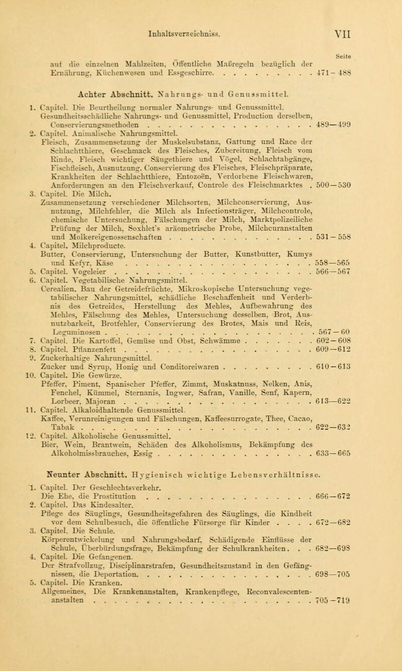 Seile auf die einzelnen Mahlzeiten. (Ml'entliehe Maßregeln bezüglich der Ernährung. Küchenwesen und Essgeschirre 471-488 Achter Abschnitt. Nahrangs- und Genussmittel. 1. Capitel. Die Beurtheilung normaler Nahrungs- und Genussmittel. Ge>undheitsscbädliehe Nahrungs- und Genussmittel. Production derselben, Con<ervierungsmethoden 489—499 •_'. Capitel. Animalische Nahrungsmittel. Fleisch, Zusammensetzung der Muskelsubstanz. Gattung und Raee der Schlachtthiere. Geschmack des Fleisches, Zubereitung. Fleisch vom Rinde. Fleisch wichtiger Säugethiere und Vögel, Schlachtabgänge, Fischrleisch. Ausnutzung. Conservierung des Fleisches, Fleischpräparate. Krankheiten der Schlachtthiere, Entozoen, Verdorbene Fleischwaren. Anforderungen an den Fleischverkauf. Controle des Fleischmarktes . 500—530 3. Capitel Die Milch. Zusammensetzung verschiedener Milchsorten. Milchconservierung, Aus- nutzung, Milchfehler, die Milch als Infectionsträger. Milchcontrole, chemische Untersuchung. Fälschungen der Milch, Marktpolizeiliche Prüfung der Milch. Soxhlet's aräometrische Probe. Milchcuranstalten und Molkereigenossenschaften 531 — 5öS 4. Capitel. Milchproducte. Butter. Conservierung, Untersuchung der Butter, Kunstbutter, Kumys und Kefyr. Käse 558—565 5. Capitel. Vogeleier 566—567 6. Capitel. Vegetabilische Nahrungsmittel. Cerealien. Bau der Getreidefrüehte. Mikroskopische Untersuchung vege- tabilischer Nahrungsmittel, schädliche Beschaffenheit und Verderb- nis des Getreides, Herstellung des Mehles, Aufbewahrung des Mehles, Fälschung des Mehles, Untersuchung desselben. Brot, Aus- nutzbarkeit, Brotfehler, Conservierung des Brotes. Mais und Reis. 1.. juminosen 567—60 7. Capitel. Die Kartoffel. Gemüse und Obst, Schwämme 602—608 8. Capitel. Pflanzenfett 609 — 612 9. Zuckerhaltige Nalirungsmittel. Zucker und Syrup. Honig und C'onditoreiwaren 610 — 613 10. Capitel. Die Gewürze. Pfeffer. Piment. Spanischer Pfeffer. Zimmt. Muskarnuss. Nelken, Anis, Fenchel. Kümmel, Sternanis. Ingwer. Safran, Vanille, Senf, Kapern. Lorbeer. Majoran 613—622 11. Capitel. Alkaloidhaltende Genussmittel. Kaffee. Verunreinigungen und Fälschungen. Kaffeesurrogate. Thee, Cacao, Tabak 622-63: 12. Capitel. Alkoholische Genussmittel. Bier, Wein, Brantwein. Schäden des Alkoholismns, Bekämpfung des Alkoholmissbrauches. Essig 633—665 Neunter Abschnitt. Hygienisch wichtige Lebensverhältnisse. 1. Capitel. Der Geschlechtsverkehr. Die Ehe. die Prostitution 666—672 2. Capitel. Das Kindesalter. Pflege des Säuglings. Gesundheitsgefahren des Säuglings, die Kindheit vor dem Schulbesuch, die öffentliche Fürsorge für Kinder .... 672—682 3. Capitel. Die Schule. Körperentwickelung und Nahrungsbedarf. Schädigende Einflüsse der Schule. Überbürdungsfrage, Bekämpfung der Schulkrankheiten. . . 682—698 4. Capitel. Die Gefangenen. Der Strafvollzug. Disciplinarstrafen, Gesundheitszustand in den Gefäng- nissen, die Deportation. 698—705 5. Capitel. Die Kranken. Allgemeines. Die Krankenanstalten, Krankenpflege, Reconvalescenten- anstalten 705—719