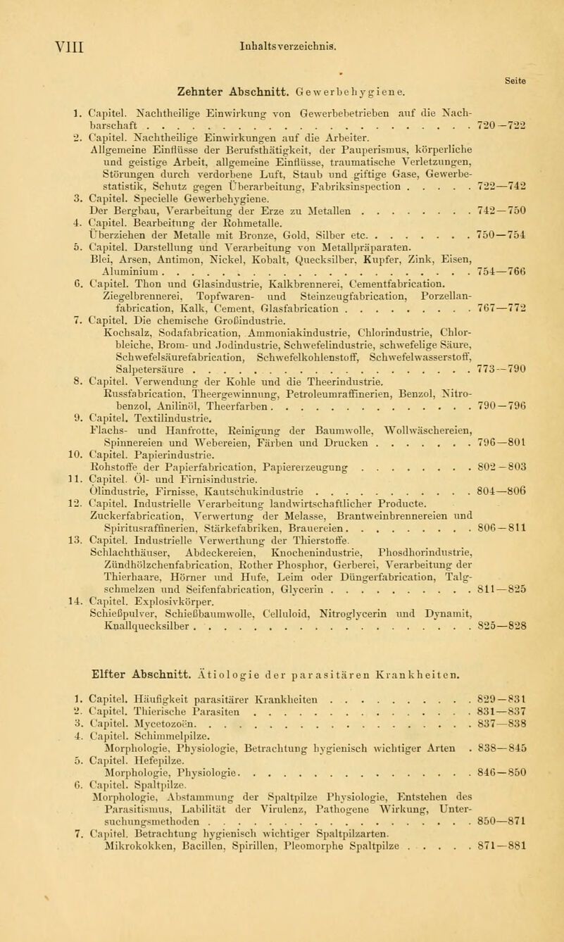Seite Zehnter Abschnitt. Gewerbehygiene. 1. Capitel. Nachtheilige Einwirkung von Gewerbebetrieben auf die Nach- barschaft 720-7-22 2. Capitel. Nachtheilige Einwirkungen auf die Arbeiter. Allgemeine Einflüsse der Berufstätigkeit, der Pauperismus, körperliche und geistige Arbeit, allgemeine Einflüsse, traumatische Verletzungen, Störungen durch verdorbene Luft, Staub und giftige Gase, Gewerbe- statistik, Schutz gegen Überarbeitung, Fabriksinspection 722—742 3. Capitel. Specielle Gewerbehygiene. Der Bergbau, Verarbeitung der Erze zu Metallen 742 — 750 4. Capitel. Bearbeitung der Rohmetalle. Überziehen der Metalle mit Bronze, Gold, Silber etc 750—754 6. Capitel. Darstellung und Verarbeitung von Metallpräparaten. Blei, Arsen, Antimon, Nickel, Kobalt, Quecksilber. Kupfer, Zink, Eisen, Aluminium 754—76(5 G. Capitel. Thon und Glasindustrie, Kalkbrennerei, Cementfabrication. Ziegelbrennerei, Topfwaren- und Steinzeugfabrication, Porzellan- fabrication, Kalk, Cement, Glasfabrication 767—772 7. Capitel. Die chemische Großindustrie. Kochsalz, Sodafabrication, Ammoniakindustrie, Chlorindustrie, Chlor- bleiche. Brom- und Jodindustrie, Schwefelindustrie, schwefelige Säure, Schwefelsäurefabrication, Schwefelkohlenstoff, Schwefelwasserstoff, Salpetersäure 773—790 8. Capitel. Verwendung der Kohle und die Theerindustrie. Eussfabrication. Theergewinnung, Petroleumraffinerien, Benzol, Nitro- benzol, Anilinöl, Theerfarben 790 — 796 9. Capitel. Textilindustrie. Flachs- und Hanfrotte, Reinigung der Baumwolle. Wollwäschereien, Spinnereien und Webereien, Färben und Drucken 796—801 10. Capitel. Papierindustrie. Rohstoffe der Papierfabrication, Papiererzeugung 802—803 11. Capitel. Ol- und Firnisindustrie. Ölindustrie, Firnisse. Kautschukindustrie 804—806 12. Capitel. Industrielle Verarbeitung landwirtschaftlicher Producte. Zuckerfabrication, Verwertung der Melasse, Brantweinbreunereien und Spiritusraffinerien, Stärkefabriken, Brauereien 806 — 811 13. Capitel. Industrielle Verwerthung der Thierstoffe. Schlachthäuser, Abdeckereien, Knochenindustrie, Phosdhorindustrie, Zündhölzchenfabrication, Rother Phosphor, Gerberei, Verarbeitung der Thierhaare, Hörner und Hufe, Leim oder Düngerfabrication, Talg- sehmelzen und Seifenfabrication, Glycerm 811—825 14. Capitel. Explosivkörper. Schießpulver, Schießbaumwolle, Celluloid, Nitroglycerin und Dynamit, Knallquecksilber 825—828 Elfter Abschnitt. Ätiologie der parasitären Krankheiten. 1. Capitel. Häufigkeit parasitärer Krankheiten 829 — 831 '.'. Capitel. Thierische Parasiten 831—837 3. Capitel. Mycetozoön 837—838 4. Capitel. Schimmelpilze. Morphologie, Physiologie, Betrachtung hygienisch wichtiger Arten . 83S— 845 5. Capitel. Hefepilze. Morphologie, Physiologie 846 — 850 6. Capitel. Spaltpilze. Morphologie, Abstammung der Spaltpilze Physiologie, Entstehen des Parasitismus, Labilität der Virulenz, Tathogene Wirkung, Unter- suchungsmethoden 850—871 7. Capitel. Betrachtung hygienisch wichtiger Spaltpilzarten. Mikrokokken, Bacillen, Spirillen, Pleomorphe Spaltpilze 871—881